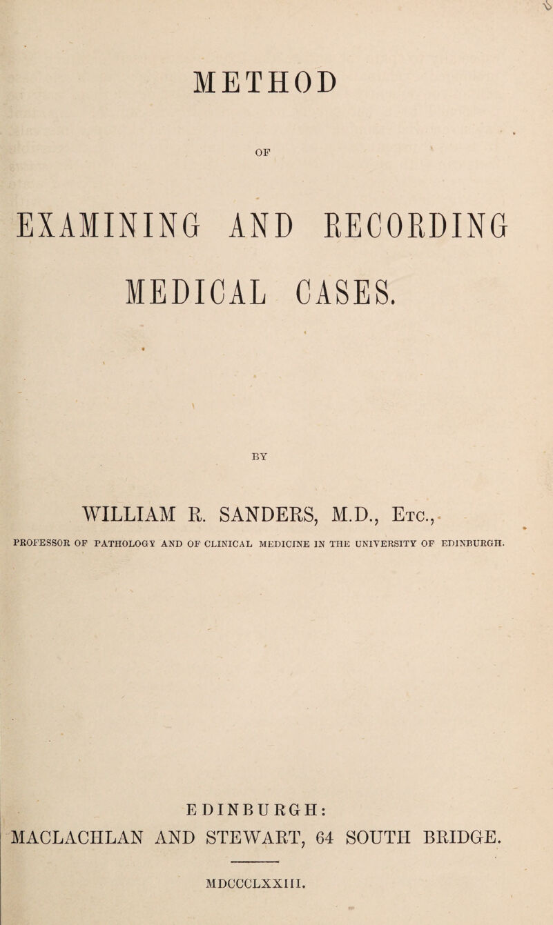 METHOD OF EXAMINING AND RECORDING MEDICAL CASES. « BY WILLIAM R. SANDERS, M.D., Etc., PROFESSOR OF PATHOLOGY AND OF CLINICAL MEDICINE IN THE UNIVERSITY OF EDINBURGH. EDINBURGH: MACLACHLAN AND STEWART, 64 SOUTH BRIDGE. MDCCCLXXIII.