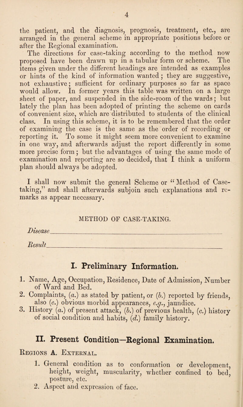 the patient, and the diagnosis, prognosis, treatment, etc., are arranged in the general scheme in appropriate positions before or after the Regional examination. The directions for case-taking according to the method now proposed have been drawn up in a tabular form or scheme. The items given under the different headings are intended as examples or hints of the kind of information wanted ; they are suggestive, not exhaustive; sufficient for ordinary purposes so far as space would allow. In former years this table was written on a large sheet of paper, and suspended in the side-room of the wards; but lately the plan has been adopted of printing the scheme on cards of convenient size, which are distributed to students of the clinical class. In using this scheme, it is to be remembered that the order of examining the case is the same as the order of recording or reporting it. To some it might seem more convenient to examine in one way, and afterwards adjust the report differently in some more precise form; but the advantages of using the same mode of examination and reporting are so decided, that I think a uniform plan should always be adopted. I shall now submit the general Scheme or u Method of Case- taking,” and shall afterwards subjoin such explanations and re¬ marks as appear necessary. METHOD OF CASE-TAKING. Disease __ Result_ I. Preliminary Information. 1. Name, Age, Occupation, Residence, Date of Admission, Number of Ward and Bed. 2. Complaints, (a.) as stated by patient, or (b.) reported by friends, also (c.) obvious morbid appearances, e.y., jaundice. 3. History (a.) of present attack, (b.) of previous health, (c.) history of social condition and habits, (d.) family history. II. Present Condition—Regional Examination. Regions A. External. 1. General condition as to conformation or development, height, weight, muscularity, whether confined to bed, posture, etc. 2. Aspect and expression of face.