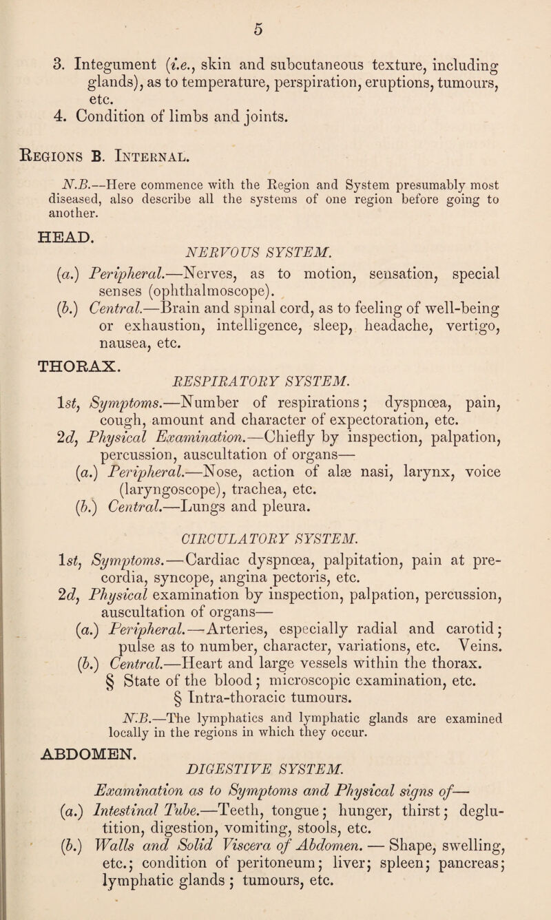 3. Integument (f.e., skin and subcutaneous texture, including glands), as to temperature, perspiration, eruptions, tumours, etc. 4. Condition of limbs and joints. Regions B. Internal. N.B.—Here commence with the Region and System presumably most diseased, also describe all the systems of one region before going to another. HEAD NERVOUS SYSTEM. (a.) Peripheral.—Nerves, as to motion, sensation, special senses (ophthalmoscope). (b.) Central,—Brain and spinal cord, as to feeling of well-being or exhaustion, intelligence, sleep, headache, vertigo, nausea, etc. THORAX. RESPIRATORY SYSTEM. 1 sty Symptoms.—Number of respirations; dyspnoea, pain, cough, amount and character of expectoration, etc. 2dy Physical Examination.—Chiefly by inspection, palpation, percussion, auscultation of organs— (a.) Peripheral.—Nose, action of alge nasi, larynx, voice (laryngoscope), trachea, etc. (b.) Central.—Lungs and pleura. CIRCULATORY SYSTEM. 1st, Symptoms. — Cardiac dyspnoea, palpitation, pain at pre- cordia, syncope, angina pectoris, etc. 2dy Physical examination by inspection, palpation, percussion, auscultation of organs— (a.) Peripheral.—Arteries, especially radial and carotid; pulse as to number, character, variations, etc. Veins. ip.) Central.—Heart and large vessels within the thorax. § State of the blood; microscopic examination, etc. § Intra-thoracic tumours. N.B.—The lymphatics and lymphatic glands are examined locally in the regions in which they occur. ABDOMEN. DIGESTIVE SYSTEM. Examination as to Symptoms and Physical signs of— (a.) Intestinal Tube.—Teeth, tongue; hunger, thirst; deglu¬ tition, digestion, vomiting, stools, etc. (b.) Walls and Solid Viscera of Abdomen. — Shape, swelling, etc.; condition of peritoneum; liver; spleen; pancreas; lymphatic glands ; tumours, etc.