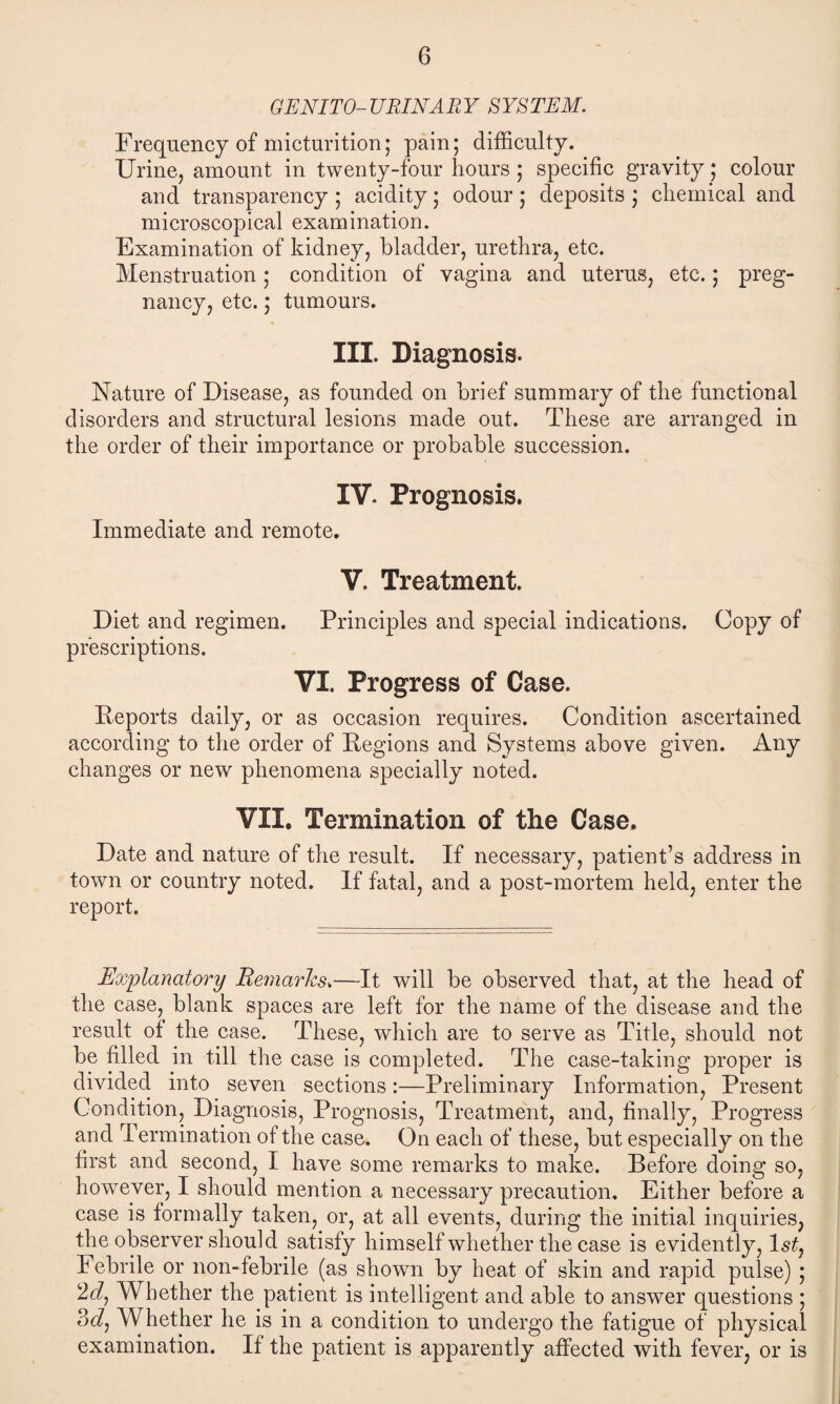 GEN I TO- URINARY SYSTEM. Frequency of micturition; pain; difficulty. Urine, amount in twenty-four hours ; specific gravity; colour and transparency ; acidity; odour; deposits ; chemical and microscopical examination. Examination of kidney, bladder, urethra, etc. Menstruation ; condition of vagina and uterus, etc.; preg¬ nancy, etc.; tumours. III. Diagnosis. Nature of Disease, as founded on brief summary of the functional disorders and structural lesions made out. These are arranged in the order of their importance or probable succession. IV. Prognosis. Immediate and remote. V. Treatment. Diet and regimen. Principles and special indications. Copy of prescriptions. VI. Progress of Case. Deports daily, or as occasion requires. Condition ascertained according to the order of Regions and Systems above given. Any changes or new phenomena specially noted. VII, Termination of the Case. Date and nature of the result. If necessary, patient’s address in town or country noted. If fatal, and a post-mortem held, enter the report. Explanatory Remarks.—It will be observed that, at the head of the case, blank spaces are left for the name of the disease and the result of the case. These, which are to serve as Title, should not be filled in till the case is completed. The case-taking proper is divided into seven sections:—Preliminary Information, Present Condition, Diagnosis, Prognosis, Treatment, and, finally, Progress and Termination of the case. On each of these, but especially on the first and second, I have some remarks to make. Before doing so, however, I should mention a necessary precaution. Either before a case is formally taken, or, at all events, during the initial inquiries, the observer should satisfy himself whether the case is evidently, ls£, I ebrile or non-febrile (as shown by heat of skin and rapid pulse) ; Whether the patient is intelligent and able to answer questions ; 3dj Whether he is in a condition to undergo the fatigue of physical examination. If the patient is apparently affected with fever, or is