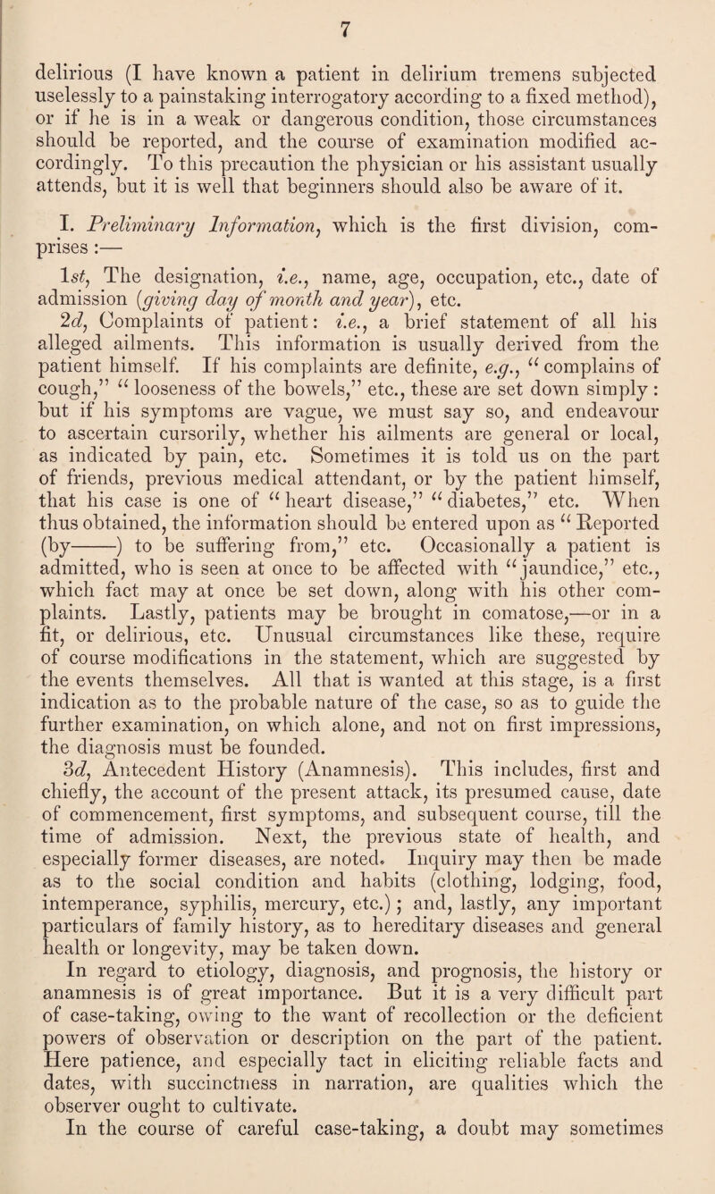 delirious (I have known a patient in delirium tremens subjected uselessly to a painstaking interrogatory according to a fixed method), or if he is in a weak or dangerous condition, those circumstances should be reported, and the course of examination modified ac¬ cordingly. To this precaution the physician or his assistant usually attends, but it is well that beginners should also be aware of it. I. Preliminary Information, which is the first division, com¬ prises :—• 1 stj The designation, i.e., name, age, occupation, etc., date of admission [giving day of month and year), etc. 2c?, Complaints of patient: f.e., a brief statement of all his alleged ailments. This information is usually derived from the patient himself. If his complaints are definite, e.#., u complains of cough,” u looseness of the bowels,” etc., these are set down simply : but if his symptoms are vague, we must say so, and endeavour to ascertain cursorily, whether his ailments are general or local, as indicated by pain, etc. Sometimes it is told us on the part of friends, previous medical attendant, or by the patient himself, that his case is one of u heart disease,” u diabetes,” etc. When thus obtained, the information should be entered upon as u Reported (by-) to be suffering from,” etc. Occasionally a patient is admitted, who is seen at once to be affected with u jaundice,” etc., which fact may at once be set down, along with his other com¬ plaints. Lastly, patients may be brought in comatose,—or in a fit, or delirious, etc. Unusual circumstances like these, require of course modifications in the statement, which are suggested by the events themselves. All that is wanted at this stage, is a first indication as to the probable nature of the case, so as to guide the further examination, on which alone, and not on first impressions, the diagnosis must be founded. 3c?, Antecedent History (Anamnesis). This includes, first and chiefly, the account of the present attack, its presumed cause, date of commencement, first symptoms, and subsequent course, till the time of admission. Next, the previous state of health, and especially former diseases, are noted. Inquiry may then be made as to the social condition and habits (clothing, lodging, food, intemperance, syphilis, mercury, etc.); and, lastly, any important particulars of family history, as to hereditary diseases and general health or longevity, may be taken down. In regard to etiology, diagnosis, and prognosis, the history or anamnesis is of great importance. But it is a very difficult part of case-taking, owing to the want of recollection or the deficient powers of observation or description on the part of the patient. Here patience, and especially tact in eliciting reliable facts and dates, with succinctness in narration, are qualities which the observer ought to cultivate. In the course of careful case-taking, a doubt may sometimes