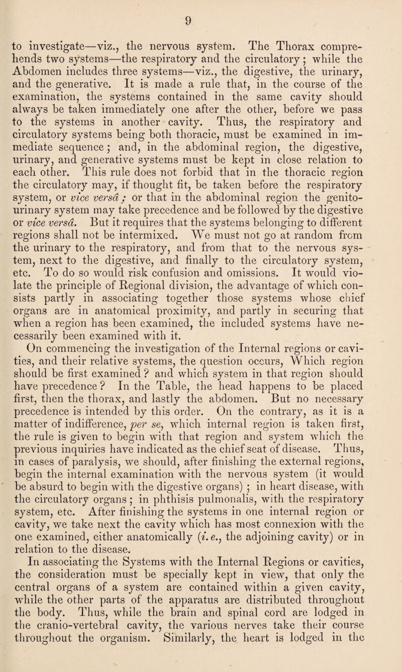 to investigate—viz., the nervous system. The Thorax compre¬ hends two systems—the respiratory and the circulatory ; while the Abdomen includes three systems—viz., the digestive, the urinary, and the generative. It is made a rule that, in the course of the examination, the systems contained in the same cavity should always be taken immediately one after the other, before we pass to the systems in another cavity. Thus, the respiratory and circulatory systems being both thoracic, must be examined in im¬ mediate sequence; and, in the abdominal region, the digestive, urinary, and generative systems must be kept in close relation to each other. This rule does not forbid that in the thoracic region the circulatory may, if thought fit, be taken before the respiratory system, or vice versa; or that in the abdominal region the genito¬ urinary system may take precedence and be followed by the digestive or vice versa. But it requires that the systems belonging to different regions shall not be intermixed. We must not go at random from the urinary to the respiratory, and from that to the nervous sys¬ tem, next to the digestive, and finally to the circulatory system, etc. To do so would risk confusion and omissions. It would vio¬ late the principle of Regional division, the advantage of which con¬ sists partly in associating together those systems whose chief organs are in anatomical proximity, and partly in securing that when a region has been examined, the included systems have ne¬ cessarily been examined with it. On commencing the investigation of the Internal regions or cavi¬ ties, and their relative systems, the question occurs, Which region should be first examined ? and which system in that region should have precedence ? In the Table, the head happens to be placed first, then the thorax, and lastly the abdomen. But no necessary precedence is intended by this order. On the contrary, as it is a matter of indifference, per se? which internal region is taken first, the rule is given to begin with that region and system which the previous inquiries have indicated as the chief seat of disease. Thus, in cases of paralysis, we should, after finishing the external regions, begin the internal examination with the nervous system (it would be absurd to begin with the digestive organs) ; in heart disease, with the circulatory organs; in phthisis puimonalis, with the respiratory system, etc. After finishing the systems in one internal region or cavity, we take next the cavity which has most connexion with the one examined, either anatomically the adjoining cavity) or in relation to the disease. In associating the Systems with the Internal Regions or cavities, the consideration must be specially kept in view, that only the central organs of a system are contained within a given cavity, ■while the other parts of the apparatus are distributed throughout the body. Thus, while the brain and spinal cord are lodged in the cranio-vertebral cavity, the various nerves take their course throughout the organism. Similarly, the heart is lodged in the