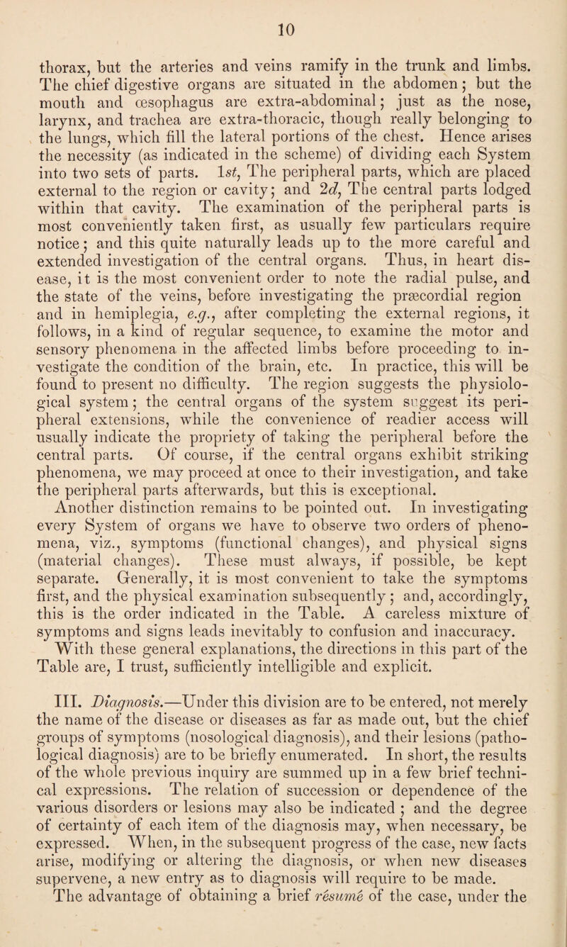 thorax, but the arteries and veins ramify in the trunk and limbs. The chief digestive organs are situated in the abdomen; but the mouth and oesophagus are extra-abdominal; just as the nose, larynx, and trachea are extra-thoracic, though really belonging to the lungs, which fill the lateral portions of the chest. Hence arises the necessity (as indicated in the scheme) of dividing each System into two sets of parts. ls£, The peripheral parts, which are placed external to the region or cavity; and 2d, The central parts lodged within that cavity. The examination of the peripheral parts is most conveniently taken first, as usually few particulars require notice; and this quite naturally leads up to the more careful and extended investigation of the central organs. Thus, in heart dis¬ ease, it is the most convenient order to note the radial pulse, and the state of the veins, before investigating the prgecordial region and in hemiplegia, e.g., after completing the external regions, it follows, in a kind of regular sequence, to examine the motor and sensory phenomena in the affected limbs before proceeding to in¬ vestigate the condition of the brain, etc. In practice, this will be found to present no difficulty. The region suggests the physiolo¬ gical system; the central organs of the system suggest its peri¬ pheral extensions, while the convenience of readier access will usually indicate the propriety of taking the peripheral before the central parts. Of course, if the central organs exhibit striking phenomena, we may proceed at once to their investigation, and take the peripheral parts afterwards, but this is exceptional. Another distinction remains to be pointed out. In investigating every System of organs we have to observe two orders of pheno¬ mena, viz., symptoms (functional changes), and physical signs (material changes). These must always, if possible, be kept separate. Generally, it is most convenient to take the symptoms first, and the physical examination subsequently ; and, accordingly, this is the order indicated in the Table. A careless mixture of symptoms and signs leads inevitably to confusion and inaccuracy. With these general explanations, the directions in this part of the Table are, I trust, sufficiently intelligible and explicit. III. Diagnosis.—Under this division are to be entered, not merely the name of the disease or diseases as far as made out, but the chief groups of symptoms (nosological diagnosis), and their lesions (patho¬ logical diagnosis) are to be briefly enumerated. In short, the results of the whole previous inquiry are summed up in a few brief techni¬ cal expressions. The relation of succession or dependence of the various disorders or lesions may also be indicated ; and the degree of certainty of each item of the diagnosis may, when necessary, be expressed. When, in the subsequent progress of the case, new facts arise, modifying or altering the diagnosis, or when new diseases supervene, a new entry as to diagnosis will require to be made. The advantage of obtaining a brief resume of the case, under the