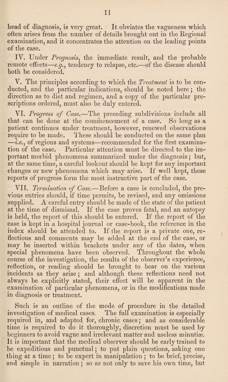 head of diagnosis, is very great. It obviates the vagueness which often arises from the number of details brought out in the Regional examination, and it concentrates the attention on the leading points of the case. IV. Under Prognosis, the immediate result, and the probable remote effects—e.g.^ tendency to relapse, etc.—of the disease should both be considered. V. The principles according to which the Treatment is to be con¬ ducted, and the particular indications, should be noted here ; the direction as to diet and regimen, and a copy of the particular pre¬ scriptions ordered, must also be duly entered. VI. Progress of Case.—The preceding subdivisions include all that can be done at the commencement of a case. So long as a patient continues under treatment, however, renewed observations require to be made. These should be conducted on the same plan —i.e.j of regions and systems—recommended for the first examina¬ tion of the case. Particular attention must be directed to the im¬ portant morbid phenomena summarized under the diagnosis; but, at the same time, a careful lookout should be kept for any important changes or new phenomena which may arise. If well kept, these reports of progress form the most instructive part of the case. VII. Termination of Case.—Before a case is concluded, the pre¬ vious entries should, if time permits, be revised, and any omissions supplied. A careful entry should be made of the state of the patient at the time of dismissal. If the case proves fatal, and an autopsy is held, the report of this should be entered. If the report of the case is kept in a hospital journal or case-book, the reference in the index should be attended to. If the report is a private one, re¬ flections and comments may be added at the end of the case, or may be inserted within brackets under any of the dates, when special phenomena have been observed. Throughout the whole course of the investigation, the results of the observer’s experience, reflection, or reading should be brought to bear on the various incidents as they arise; and although these reflections need not always be explicitly stated, their effect will be apparent in the examination of particular phenomena, or in the modifications made in diagnosis or treatment. Such is an outline of the mode of procedure in the detailed investigation of medical cases. The full examination is especially required in, and adapted for, chronic cases; and as considerable time is required to do it thoroughly, discretion must be used by beginners to avoid vague and irrelevant matter and useless minutise. It is important that the medical observer should be early trained to be expeditious and punctual; to put plain questions, asking one thing at a time; to be expert in manipulation ; to be brief, precise, and simple in narration ; so as not only to save his own time, but