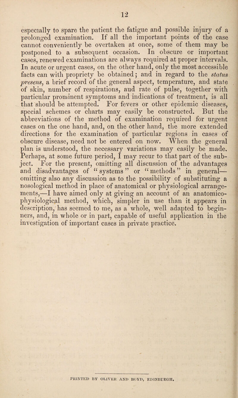 especially to spare the patient the fatigue and possible injury of a prolonged examination. If all the important points of the case cannot conveniently be overtaken at once, some of them may be postponed to a subsequent occasion. In obscure or important cases, renewed examinations are always required at proper intervals. In acute or urgent cases, on the other hand, only the most accessible facts can with propriety be obtained; and in regard to the status presens, a brief record of the general aspect, temperature, and state of skin, number of respirations, aud rate of pulse, together with particular prominent symptoms and indications of treatment, is all that should be attempted. For fevers or other epidemic diseases, special schemes or charts may easily be constructed. But the abbreviations of the method of examination required for urgent cases on the one hand, and, on the other hand, the more extended directions for the examination of particular regions in cases of obscure disease, need not be entered on now. When the general plan is understood, the necessary variations may easily be made. Perhaps, at some future period, I may recur to that part of the sub- ject. For the present, omitting all discussion of the advantages and disadvantages of “ systems ” or u methods ” in general— omitting also any discussion as to the possibility of substituting a nosological method in place of anatomical or physiological arrange¬ ments,—I have aimed only at giving an account of an anatomico- physiological method, which, simpler in use than it appears in description, has seemed to me, as a whole, well adapted to begin¬ ners, and, in whole or in part, capable of useful application in the investigation of important cases in private practice. PRINTED By OLIVER AN1) BOYD, EDINBURGH,