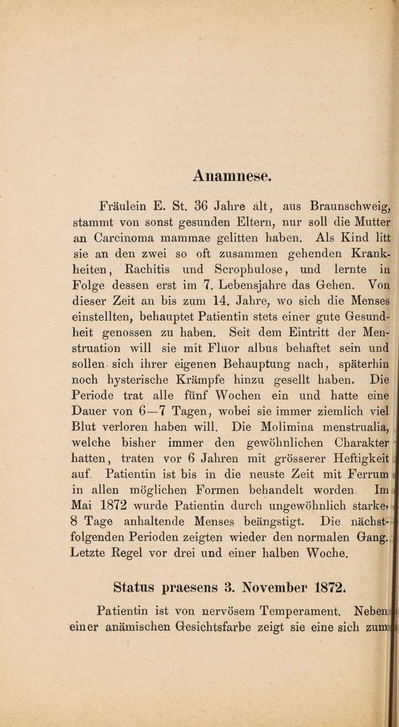 Anamnese. Fräulein E. St. 36 Jahre alt, aus Braunschweig, stammt von sonst gesunden Eltern, nur soll die Mutter an Carcinoma mammae gelitten haben. Als Kind litt sie an den zwei so oft zusammen gehenden Krank¬ heiten , Rachitis und Scrophulose, und lernte in Folge dessen erst im 7. Lebensjahre das Gehen. Von dieser Zeit an bis zum 14. Jahre, wo sich die Menses einstellten, behauptet Patientin stets einer gute Gesund¬ heit genossen zu haben. Seit dem Eintritt der Men¬ struation will sie mit Fluor albus behaftet sein und sollen sich ihrer eigenen Behauptung nach, späterhin noch hysterische Krämpfe hinzu gesellt haben. Die Periode trat alle fünf Wochen ein und hatte eine Dauer von 6—7 Tagen, wobei sie immer ziemlich viel Blut verloren haben will. Die Molimina menstrualia, welche bisher immer den gewöhnlichen Charakter hatten, traten vor 6 Jahren mit grösserer Heftigkeit auf. Patientin ist bis in die neuste Zeit mit Ferrum I in allen möglichen Formen behandelt worden. Im I Mai 1872 wurde Patientin durch ungewöhnlich starke» I 8 Tage anhaltende Menses beängstigt. Die nächst- I folgenden Perioden zeigten wieder den normalen Gang. I Letzte Regel vor drei und einer halben Woche. Status praesens 3. November 1872. Patientin ist von nervösem Temperament. Neben I einer anämischen Gesichtsfarbe zeigt sie eine sich zumls