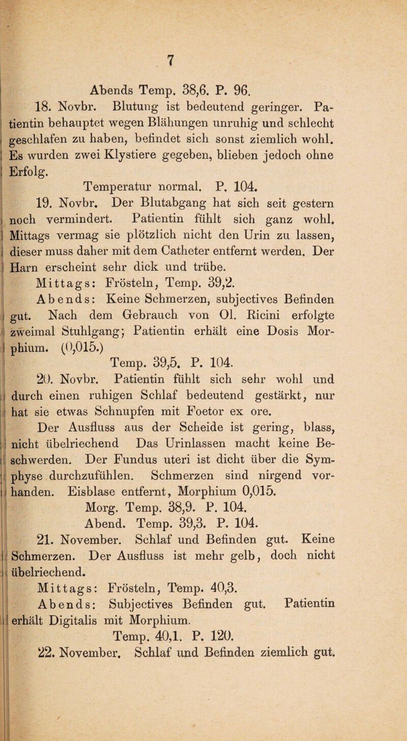 Abends Temp. 38,6. P. 96. 18. Novbr. Blutung ist bedeutend geringer. Pa¬ tientin behauptet wegen Blähungen unruhig und schlecht geschlafen zu haben, befindet sich sonst ziemlich wohl. Es wurden zwei Klystiere gegeben, blieben jedoch ohne Erfolg. Temperatur normal. P, 104. 19. Novbr. Der Blutabgang hat sich seit gestern noch vermindert. Patientin fühlt sich ganz wohl. Mittags vermag sie plötzlich nicht den Urin zu lassen, i dieser muss daher mit dem Catheter entfernt werden. Der Harn erscheint sehr dick und trübe. Mittags: Frösteln, Temp. 39,2. Abends: Keine Schmerzen, subjectives Befinden i gut. Nach dem Gebrauch von 01. Ricini erfolgte zweimal Stuhlgang; Patientin erhält eine Dosis Mor- ! phium. (0,015.) Temp. 39,5, P. 104. 20. Novbr. Patientin fühlt sich sehr wohl und J durch einen ruhigen Schlaf bedeutend gestärkt, nur : hat sie etwas Schnupfen mit Foetor ex ore. Der Ausfluss aus der Scheide ist gering, blass, : nicht übelriechend Das Urinlassen macht keine Be- 11 schwerden. Der Fundus uteri ist dicht über die Sym- ' physe durchzufühlen. Schmerzen sind nirgend vor- i handen. Eisblase entfernt, Morphium 0,015. Morg. Temp. 38,9. P. 104. Abend. Temp. 39,3. P. 104. 21. November. Schlaf und Befinden gut. Keine i: Schmerzen. Der Ausfluss ist mehr gelb, doch nicht ä übelriechend. I Mittags: Frösteln, Temp. 40,3. Abends: Subjectives Befinden gut. Patientin r erhält Digitalis mit Morphium. Temp. 40,1. P. 120. 22. November, Schlaf und Befinden ziemlich gut.