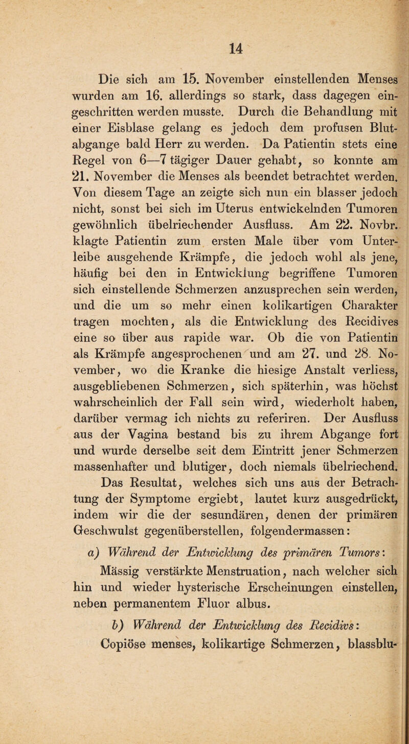 Die sich am 15. November einstellenden Menses wurden am 16. allerdings so stark, dass dagegen ein¬ geschritten werden musste. Durch die Behandlung mit einer Eisblase gelang es jedoch dem profusen Blut- abgange bald Herr zu werden. Da Patientin stets eine Regel von 6—7 tägiger Dauer gehabt, so konnte am 21. November die Menses als beendet betrachtet werden. Von diesem Tage an zeigte sich nun ein blasser jedoch nicht, sonst bei sich im Uterus entwickelnden Tumoren gewöhnlich übelriechender Ausfluss. Am 22. Novbr. klagte Patientin zum ersten Male über vom Unter¬ leibe ausgehende Krämpfe, die jedoch wohl als jene, häufig bei den in Entwicklung begriffene Tumoren sich einstellende Schmerzen anzusprechen sein werden, und die um so mehr einen kolikartigen Charakter tragen mochten, als die Entwicklung des Recidives eine so über aus rapide war. Ob die von Patientin als Krämpfe angesprochenen und am 27. und 28. No¬ vember, wo die Kranke die hiesige Anstalt verliess, ausgebliebenen Schmerzen, sich späterhin, was höchst wahrscheinlich der Fall sein wird, wiederholt haben, darüber vermag ich nichts zu referiren. Der Ausfluss aus der Vagina bestand bis zu ihrem Abgänge fort und wurde derselbe seit dem Eintritt jener Schmerzen massenhafter und blutiger, doch niemals übelriechend. Das Resultat, welches sich uns aus der Betrach¬ tung der Symptome ergiebt, lautet kurz ausgedrückt, indem wir die der sesundären, denen der primären Geschwulst gegenüberstellen, folgendermassen: a) Während der Entwicklung des primären Tumors: Mässig verstärkte Menstruation, nach welcher sich hin und wieder hysterische Erscheinungen einstellen, neben permanentem Fluor albus. h) Während der Entwicklung des Recidivs: Copiöse menses, kolikartige Schmerzen, blassblu-