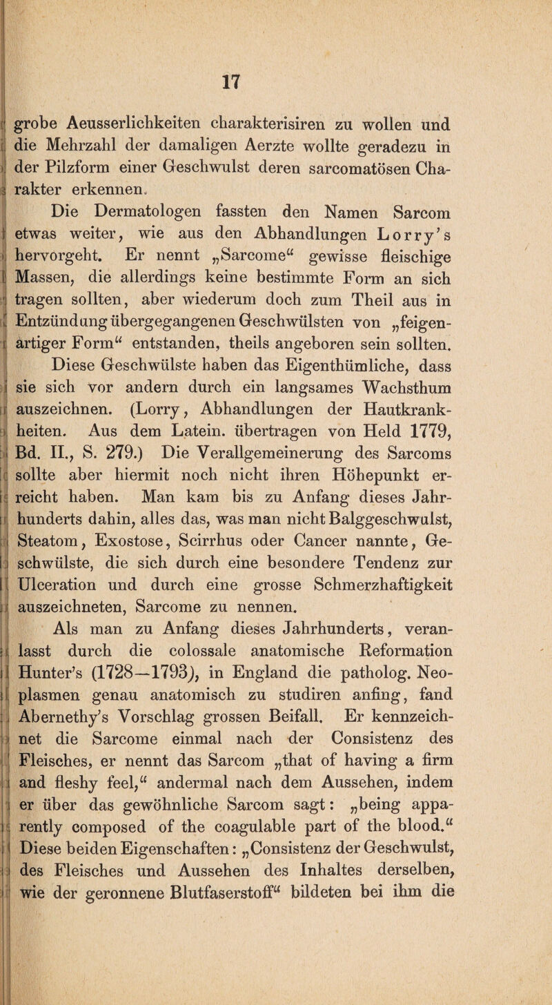 i J il i: grobe Aeusserlicbkeiten charakterisiren zu wollen und die Mehrzahl der damaligen Aerzte wollte geradezu in der Pilzform einer Geschwulst deren sarcomatösen Cha¬ rakter erkennen. Die Dermatologen fassten den Namen Sarcom etwas weiter, wie aus den Abhandlungen Lorry’s hervorgeht. Er nennt „Sarcome“ gewisse fleischige Massen, die allerdings keine bestimmte Form an sich tragen sollten, aber wiederum doch zum Theil aus in Entzündung übergegangenen Geschwülsten von „feigen¬ artiger Form“ entstanden, theils angeboren sein sollten. Diese Geschwülste haben das Eigenthümliehe, dass sie sich vor andern durch ein langsames Wachsthum auszeichnen. (Lorry, Abhandlungen der Hautkrank¬ heiten. Aus dem Latein, übertragen von Held 1779, Bd. II., S. 279.) Die Verallgemeinerung des Sarcoms sollte aber hiermit noch nicht ihren Höhepunkt er¬ reicht haben. Man kam bis zu Anfang dieses Jahr¬ hunderts dahin, alles das, was man nicht Balggeschwulst, Steatom, Exostose, Scirrhus oder Cancer nannte, Ge¬ schwülste, die sich durch eine besondere Tendenz zur Ulceration und durch eine grosse Schmerzhaftigkeit auszeichneten, Sarcome zu nennen. Als man zu Anfang dieses Jahrhunderts, veran¬ lasst durch die colossale anatomische Reformation HuntePs (1728—1793), in England die patholog. Neo¬ plasmen genau anatomisch zu studiren anfing, fand Abernethy’s Vorschlag grossen Beifall. Er kennzeich¬ net die Sarcome einmal nach der Consistenz des Fleisches, er nennt das Sarcom „that of having a firm and fleshy feel,“ andermal nach dem Aussehen, indem er über das gewöhnliche Sarcom sagt: „being appa- rently composed of the coagulable part of the blood.“ Diese beiden Eigenschaften: „Consistenz der Geschwulst, des Fleisches und Aussehen des Inhaltes derselben, wie der geronnene Blutfaserstoff“ bildeten bei ihm die