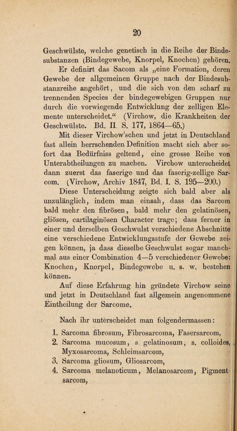 Geschwülste, welche genetisch in die Reihe der Binde¬ substanzen (Bindegewebe, Knorpel, Knochen) gehören. Er definirt das Sacom als „eine Formation, deren Gewebe der allgemeinen Gruppe nach der Bindesub¬ stanzreihe angehört, und die sich von den scharf zu trennenden Species der bindegewebigen Gruppen nur durch die vorwiegende Entwicklung der zelligen Ele¬ mente unterscheidet.“ (Virchow, die Krankheiten der Geschwülste. Bd. II, S, 177, 1864—65.) Mit dieser Virchow’schen und jetzt in Deutschland fast allein herrschenden Definition macht sich aber so¬ fort das Bedürfniss geltend, eine grosse Reihe von Unterabtheilungen zu machen. Virchow unterscheidet dann zuerst das faserige und das faserig-zeilige Sar- com. (Virchow, Archiv 1847, Bd. I. S. 195—200.) Diese Unterscheidung zeigte sich bald aber als unzulänglich, indem man einsah, dass das Sarcom bald mehr den fibrösen, bald mehr den gelatinösen, gliösen, cartilaginösen Character trage; dass ferner in einer und derselben Geschwulst verschiedene Abschnitte eine verschiedene Entwicklungsstufe der Gewebe zei¬ gen können, ja dass dieselbe Geschwulst sogar manch¬ mal aus einer Combination 4—5 verschiedener Gewebe: Knochen, Knorpel, Bindegewebe u. s. w. bestehen können. Auf diese Erfahrung hin gründete Virchow seine und jetzt in Deutschland fast allgemein angenommene Eintheilung der Sarcome. Nach ihr unterscheidet man folgendermassen: 1. Sarcoma fibrosum, Fibrosarcoma, Fasersarcom, 2. Sarcoma mucosum, s gelatinosum, s, colloides, Myxosarcoma, Schleimsarcom, 3. Sarcoma gliosum, Gliosarcom, 4. Sarcoma melanoticum, Melanosarcom, Pigment sarcom,