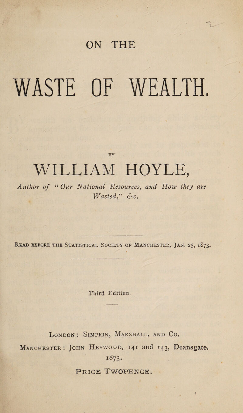 a. ON THE WASTE OF WEALTH, BY WILLIAM HOYLE, Author of “ Our National Resources, and How they are WastedS?c. Read before the Statistical Society of Manchester, Jan. 25, 1873. Third Editixm, London : Simpkin, Marshall, and Co. Manchester: John Heywood, 141 and 143, Deansgate, 1873- Price Twopence.