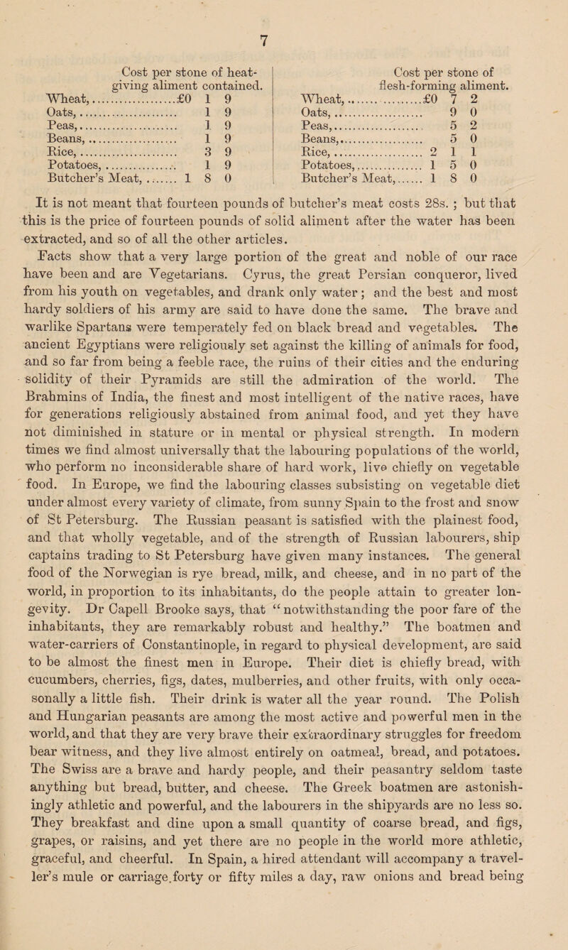 Cost per stone of heat- giving aliment contained. Wheat,.£0 1 9 Oats,. 1 9 Peas,. 1 9 Beans,. 1 9 Bice,. 3 9 Potatoes,. 1 9 Butcher’s Meat,. 1 8 0 Cost per stone of flesh-forming aliment. Wheat,..£0 7 2 Oats,. 9 0 Peas,. 5 2 Beans,. 5 0 Bice,. 2 1 1 Potatoes,. 1 5 0 Butcher’s Meat,. 1 8 0 It is not meant that fourteen pounds of butcher’s meat costs 28s. ; but that this is the price of fourteen pounds of solid aliment after the water has been extracted, and so of all the other articles. Facts show that a very large portion of the great and noble of our race have been and are Vegetarians. Cyrus, the great Persian conqueror, lived from his youth on vegetables, and drank only water; and the best and most hardy soldiers of his army are said to have done the same. The brave and warlike Spartans were temperately fed on black bread and vegetables. The ancient Egyptians were religiously set against the killing of animals for food, and so far from being a feeble race, the ruins of their cities and the enduring solidity of their Pyramids are still the admiration of the world. The Brahmins of India, the finest and most intelligent of the native races, have for generations religiously abstained from animal food, and yet they have not diminished in stature or in mental or physical strength. In modern times we find almost universally that the labouring populations of the world, who perform no inconsiderable share of hard work, live chiefly on vegetable food. In Europe, we find the labouring classes subsisting on vegetable diet under almost every variety of climate, from sunny S])ain to the frost and snow of St Petersburg. The Bussian peasant is satisfied with the plainest food, and that wholly vegetable, and of the strength of Russian labourers, ship captains trading to St Petersburg have given many instances. The general food of the Norwegian is rye bread, milk, and cheese, and in no part of the world, in proportion to its inhabitants, do the people attain to greater lon¬ gevity. Dr Gapell Brooke says, that “notwithstanding the poor fare of the inhabitants, they are remarkably robust and healthy.” The boatmen and water-carriers of Constantinople, in regard to physical development, are said to be almost the finest men in Europe. Their diet is chiefly bread, with cucumbers, cherries, figs, dates, mulberries, and other fruits, with only occa- sonally a little fish. Their drink is water all the year round. The Polish and Hungarian peasants are among the most active and powerful men in the world, and that they are very brave their extraordinary struggles for freedom bear witness, and they live almost entirely on oatmeal, bread, and potatoes. The Swiss are a brave and hardy people, and their peasantry seldom taste anything but bread, butter, and cheese. The Greek boatmen are astonish¬ ingly athletic and powerful, and the labourers in the shipyards are no less so. They breakfast and dine upon a small quantity of coarse bread, and figs, grapes, or raisins, and yet there are no people in the world more athletic, graceful, and cheerful. In Spain, a hired attendant will accompany a travel¬ ler’s mule or carriage,forty or fifty miles a day, raw onions and bread being