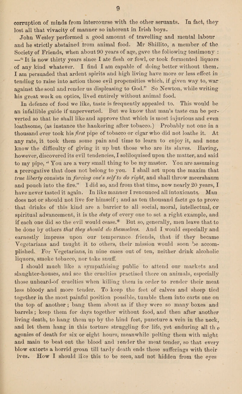 corruption of minds from intercourse with the other seruants. In fact, they lost all that vivacity of manner so inherent in Irish boys. John Wesley performed a good amount of travelling and mental labour and he strictly abstained trom animal food. Mr Shillito, a member of the Society of Friends, when about 90 years of age, gave the following testimony : —“ It is now thirty years since I ate flesh or fowl, or took fermented liquors of any kind whatever. I find I am capable of doing better without them. I am persuaded that ardent spirits and high living have more or less effect in tending to raise into action those evil propensities which, if given way to, war against the soul and render us displeasing to God.” So Newton, while writing his great woik on optics, lived entirely without animal food. In defence of food we like, taste is frequently appealed to. This would be an infallible guide if unperverted. But we know that man’s taste can be per¬ verted so that he shall like and approve that which is most injurious and even loathsome, (as instance the hankering after tobacco.) Probably not one in a thousand ever took hisj^rs# pipe of tobacco or cigar who did not loathe it. At any rate, it took them some pain and time to learn to enjoy it, and none know the difficulty of giving it up but those who are its slaves. Having, however, discovered its evil tendencies, I soliloquised upon the matter, and said to my pipe, ‘‘ You are a very small thing to be my master. You are assuming a prerogative that does not belong to you. I shall act upon the maxim that true liberty consists in forcing one's self to do right, and shall throw meershaum and pouch into the fire.” 1 did so, and from that time, now nearly 20 years, I have never tasted it again. In like manner I renounced all intoxicants. Man does not or should not live for himself; and as ten thousand facts go to prove that drinks of this kind are a barrier to all social, moral, intellectual, or spiritual advancement, it is the duty of every one to set a right example, and if each one did so the evil would cease.* But so, generally, men leave that to be done by others that they should do themselves. And I would especially and earnestly impress upon our temperance friends, that if they became Vegetarians and taught it to others, their mission would soon be accom¬ plished. For Vegetarians, in nine cases out of ten, neither drink alcoholic liquors, smoke tobacco, nor take snuff. I should much like a sympathising public to attend our markets and .slaughter-houses, and see the cruelties practised there on animals, especially those unheard-of cruelties when killing them in order to render their meat less bloody and more tender. To keep the feet of calves and sheep tied together in the most painful position possible, tumble them into carts one on the top of another ; bang them about as if they were so many boxes and barrels ; keep them for days together without food, and then after another living death, to hang them up by the hind feet, puncture a vein in the neck, and let them hang in this torture struggling for life, yet enduring all th e agonies of death for six or eight hours, meanwhile pelting them with might and main to beat out the blood and render the meat tender, so that every blow extorts a horrid groan till tardy death ends these sufferings with their ives. How I should like this to be seen, and not hidden from the eyes