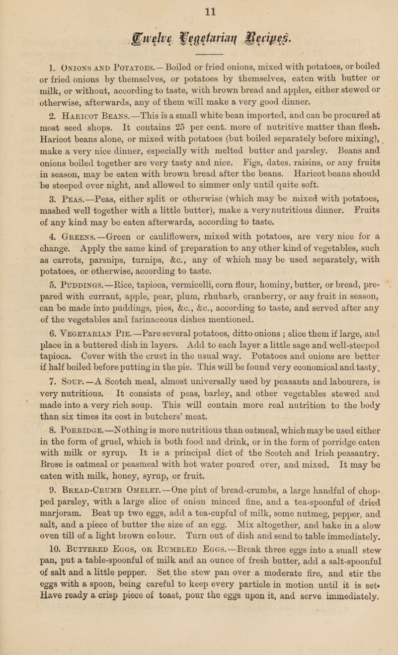 1. Onions and Potatoes. — Boiled or fried onions, mixed with potatoes, or boiled or fried onions by themselves, or potatoes by themselves, eaten with butter or milk, or without, according to taste, with brown bread and apples, either stewed or otherwise, afterwards, any of them will make a very good dinner. 2. Haricot Beans.—This is a small white bean imported, and can be procured at most seed shops. It contains 25 per cent, more of nutritive matter than flesh. Haricot beans alone, or mixed with potatoes (but boiled separately before mixing), make a very nice dinner, especially with melted butter and parsley. Beans and onions boiled together are very tasty and nice. Pigs, dates, raisins, or any fruits in season, may be eaten with brown bread after the beans. Haricot beans should be steeped over night, and allowed to simmer only until quite soft. 3. Peas.—Peas, either split or otherwise (which may be mixed with potatoes, mashed well together with a little butter), make a very nutritious dinner. Fruits of any kind may be eaten afterwards, according to taste. 4. Greens.—Green or cauliflowers, mixed with potatoes, are very nice for a change. Apply the same kind of preparation to any other kind of vegetables, such as carrots, parsnips, turnips, &c., any of which may be used separately, with potatoes, or otherwise, according to taste. 5. Puddings. —Bice, tapioca, vermicelli, corn hour, hominy, butter, or bread, pre¬ pared with currant, apple, pear, plum, rhubarb, cranberry, or any fruit in season, can be made into puddings, pies, &c., &c., according to taste, and served after any of the vegetables and farinaceous dishes mentioned. 6. Vegetarian Pie.—Pare several potatoes, ditto onions ; slice them if large, and place in a buttered dish in layers. Add to each layer a little sage and well-steeped tapioca. Cover with the crust in the usual way. Potatoes and onions are better if half boiled before putting in the pie. This will be found very economical and tasty. 7. Soup. —A Scotch meal, almost universally used by peasants and labourers, is very nutritious. It consists of peas, barley, and other vegetables stewed and made into a very rich soup. This will contain more real nutrition to the body than six times its cost in butchers’ meat. ( 8. Porridge.—Nothing is more nutritious than oatmeal, which may be used either in the form of gruel, which is both food and drink, or in the form of porridge eaten with milk or syrup. It is a principal diet of the Scotch and Irish peasantry. Brose is oatmeal or peasmeal with hot water poured over, and mixed. It may be eaten with milk, honey, syrup, or fruit. 9. Bread-Crumb Omelet.—One pint of bread-crumbs, a large handful of chop^ ped parsley, with a large slice of onion minced fine, and a tea-spoonful of dried marjoram. Beat up two eggs, add a tea-cupful of milk, some nutmeg, pepper, and salt, and a piece of butter the size of an egg. Mix altogether, and bake in a slow oven till of a light brown colour. Turn out of dish and send to table immediately. 10. Buttered Eggs, or Bumbled Eggs.—Break three eggs into a small stew pan, put a table-spoonful of milk and an ounce of fresh butter, add a salt-spoonful of salt and a little pepper. Set the stew pan over a moderate fire, and stir the eggs with a spoon, being careful to keep every particle in motion until it is set* Have ready a crisp piece of toast, pour the eggs upon it, and serve immediately.