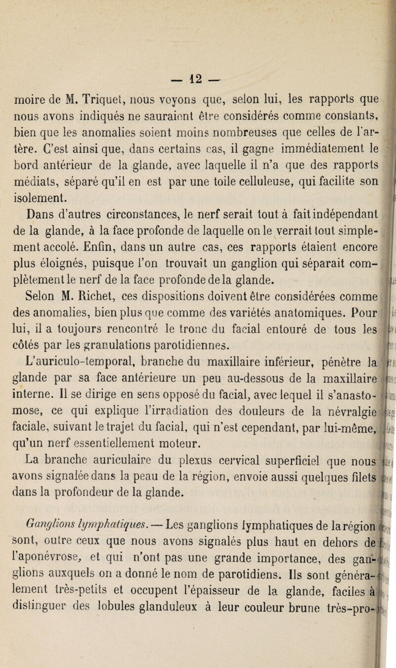 moire de M. Trique!, nous voyons que, selon lui, les rapports que nous avons indiqués ne sauraient être considérés comme constants, bien que les anomalies soient moins nombreuses que celles de l'ar¬ tère. C’est ainsi que, dans certains cas, il gagne immédiatement le bord antérieur de la glande, avec laquelle il n’a que des rapports médiats, séparé qu’il en est par une toile celluleuse, qui facilite son isolement. Dans d’autres circonstances, le nerf serait tout à fait indépendant de la glande, à la face profonde de laquelle on le verrait tout simple¬ ment accolé. Enfin, dans un autre cas, ces rapports étaient encore plus éloignés, puisque l’on trouvait un ganglion qui séparait com¬ plètement le nerf de la face profonde de la glande. Selon M. Richet, ces dispositions doivent être considérées comme des anomalies, bien plus que comme des variétés anatomiques. Pour lui, il a toujours rencontré le tronc du facial entouré de tous les côtés par les granulations parotidiennes. L’auriculo-temporal, branche du maxillaire inférieur, pénètre la glande par sa face antérieure un peu au-dessous de la maxillaire interne. Il se dirige en sens opposé du facial, avec lequel il s’anasto¬ mose, ce qui explique l’irradiation des douleurs de la névralgie faciale, suivant le trajet du facial, qui n’est cependant, par lui-même, qu’un nerf essentiellement moteur. La branche auriculaire du plexus cervical superficiel que nous avons signalée dans la peau de la région, envoie aussi quelques filets dans la profondeur de la glande. Ganglions lymphatiques. — Les ganglions lymphatiques de la région sont, outre ceux que nous avons signalés plus haut en dehors de l’aponévrose, et qui n’ont pas une grande importance, des gan¬ glions auxquels on a donné le nom de parotidiens. Ils sont généra¬ lement très-petits et occupent l’épaisseur de la glande, faciles à distinguer des lobules glanduleux à leur couleur brune très-pro-