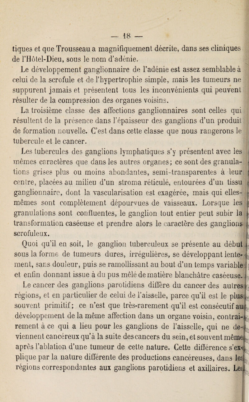 tiques et que Trousseau a magnifiquement décrite, dans ses cliniques de l’Hôtel-Dieu, sous le nom d’adénie. Le développement ganglionnaire de l’adénie est assez semblable à celui de la scrofule et de l’hypertrophie simple, ruais les tumeurs ne suppurent jamais et présentent tous les inconvénients qui peuvent résulter de la compression des organes voisins. La troisième classe des affections ganglionnaires sont celles qui résultent de la présence dans l’épaisseur des ganglions d’un produit de formation nouvelle. C’est dans cette classe que nous rangerons le tubercule et le cancer. Les tubercules des ganglions lymphatiques s’y présentent avec les mêmes caractères que dans les autres organes; ce sont des granula¬ tions grises plus ou moins abondantes, semi-transparentes à leur centre, placées au milieu d’un stroma réticulé, entourées d’un tissu ganglionnaire, dont la vascularisation est exagérée, mais qui elles- mêmes sont complètement dépourvues de vaisseaux. Lorsque les granulations sont confluentes, le ganglion tout entier peut subir la transformation caséeuse et prendre alors le caractère des ganglions scrofuleux. Quoi qu’il en soit, le ganglion tuberculeux se présente au début sous la forme de tumeurs dures, irrégulières, se développant lente¬ ment, sans douleur, puis se ramollissant au bout d’un temps variable et enfin donnant issue à du pus mêlé de matière blanchâtre caséeuse. Le cancer des ganglions parotidiens diffère du cancer des autres régions, et en particulier de celui de Faisselle, parce qu’il est le plus souvent primitif; ce n’est que très-rarement qu’il est consécutif au développement de la même affection dans un organe voisin, contrai rement à ce qui a lieu pour les ganglions de Faisselle, qui ne de¬ viennent cancéreux qu’à la suite des cancers du sein, et souvent mêm après l’ablation d’une tumeur de cette nature. Cette différence s’ex plique par la nature différente des productions cancéreuses, dans le>< régions correspondantes aux ganglions parotidiens et axillaires. Le 1