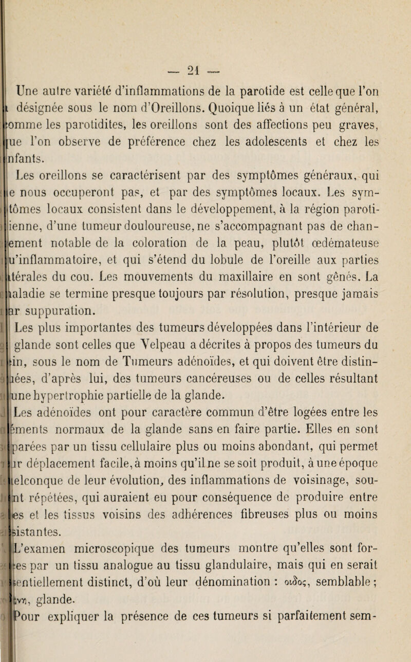 Une autre variété d’inflammations de la parotide est celle que l’on l désignée sous le nom d’Oreillons. Quoique liés à un état général, :omme les parotidites, les oreillons sont des affections peu graves, [ue l'on observe de préférence chez les adolescents et chez les nfants. Les oreillons se caractérisent par des symptômes généraux, qui le nous occuperont pas, et par des symptômes locaux. Les svm- itômes locaux consistent dans le développement, à la région paroti¬ dienne, d’une tumeur douloureuse, ne s’accompagnant pas de chan- ement notable de la coloration de la peau, plutôt oedémateuse u’inflammatoire, et qui s’étend du lobule de l’oreille aux parties dérales du cou. Les mouvements du maxillaire en sont gênés. La laiadie se termine presque toujours par résolution, presque jamais ar suppuration. Les plus importantes des tumeurs développées dans l’intérieur de glande sont celles que Velpeau a décrites à propos des tumeurs du iin, sous le nom de Tumeurs adénoïdes, et qui doivent être distin- jées, d’après lui, des tumeurs cancéreuses ou de celles résultant une hypertrophie partielle de la glande. Les adénoïdes ont pour caractère commun d’être logées entre les ements normaux de la glande sans en faire partie. Elles en sont parées par un tissu cellulaire plus ou moins abondant, qui permet jr déplacement facile, à moins qu’il ne se soit produit, à une époque lelconque de leur évolution, des inflammations de voisinage, sou- nt répétées, qui auraient eu pour conséquence de produire entre es et les tissus voisins des adhérences fibreuses plus ou moins Estantes. L’examen microscopique des tumeurs montre qu’elles sont for¬ ces par un tissu analogue au tissu glandulaire, mais qui en serait Bentiellement distinct, d’où leur dénomination : otSoç, semblable; tvn, glande. Pour expliquer la présence de ces tumeurs si parfaitement sem-