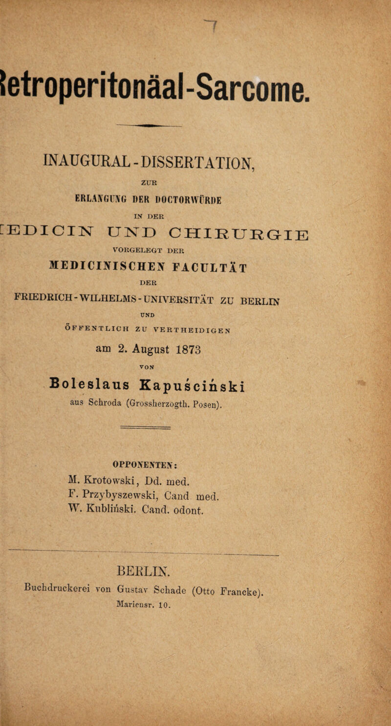 letroperitonäal-Sarcome. INAUGURAL - DISSERTATION, ZUR ERLANGUNG DER DOCTORWÜRDE IN DER fEDICIN UND CHIRURGIE VORGELEGT DER JIEDICINISCHEN FACULTÄT DER FRIEDRICH-WILHELMS-UNIVERSITÄT ZU BERLIN UND ÖFFENTLICH ZU VERTHEIDIGEN am 2. August 1873 VON Boleslaus Kapuscinski aus Schroda (Grossherzogth. Posen). OPPONENTEN: M. Krotowski, Dd. med. F. Przybyszewski, Cand med. W. Kublinski. Cand. odont. BERLIN. Buchdruckerei von Gustav Schade (Otto Francke). Mariensr. 10.