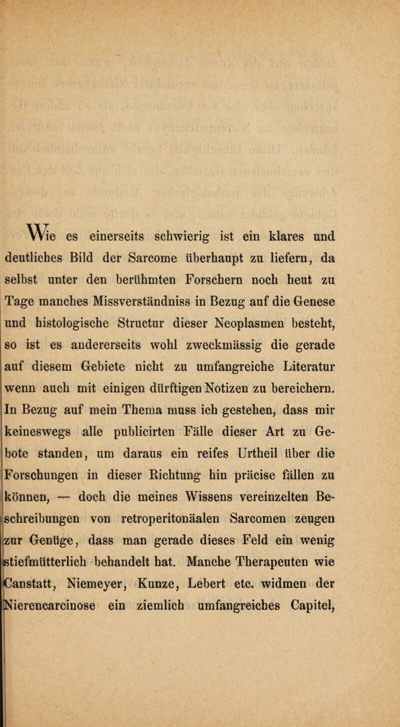 We es einerseits schwierig ist ein klares und deutliches Bild der Sarcome überhaupt zu liefern, da selbst unter den berühmten Forschern noch heut zu Tage manches Missverständniss in Bezug auf die Genese und histologische Structur dieser Neoplasmen besteht, so ist es andererseits wohl zweckmässig die gerade auf diesem Gebiete nicht zu umfangreiche Literatur wenn auch mit einigen dürftigen Notizen zu bereichern. In Bezug auf mein Thema muss ich gestehen, dass mir keineswegs alle publicirten Fälle dieser Art zu Ge¬ bote standen, um daraus ein reifes Urtheil über die Forschungen in dieser Richtung hin präcise fällen zu können, — doch die meines Wissens vereinzelten Be¬ schreibungen von retroperitonäalen Sarcomen zeugen zur Genüge, dass man gerade dieses Feld ein wenig stiefmütterlich behandelt hat. Manche Therapeuten wie Canstatt, Niemeyer, Kunze, Lebert etc. widmen der Nierencarcinose ein ziemlich umfangreiches Capitel,