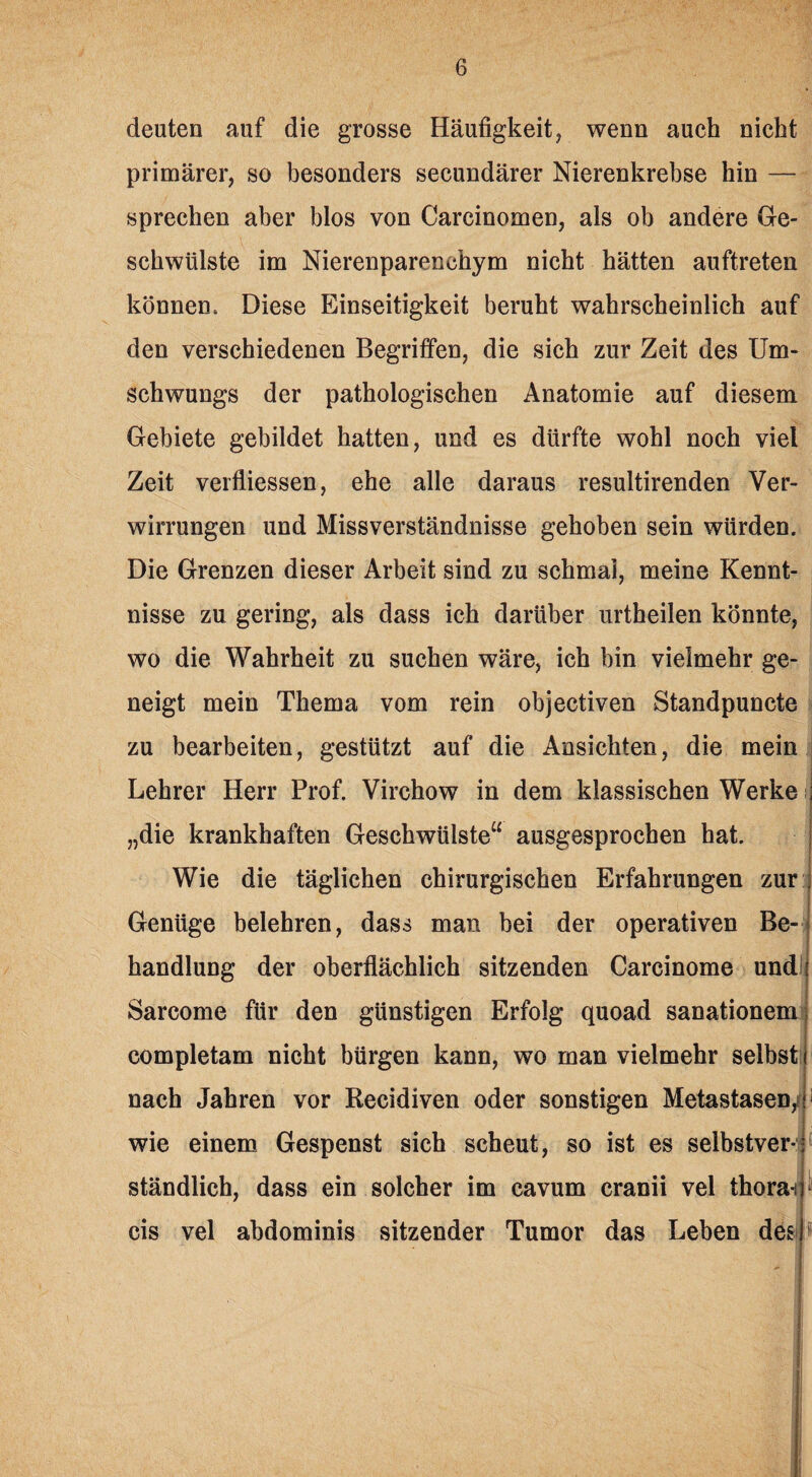 deuten auf die grosse Häufigkeit, wenn auch nicht primärer, so besonders secundärer Nierenkrebse hin — sprechen aber blos von Carcinomen, als ob andere Ge¬ schwülste im Nierenparenchym nicht hätten auftreten können. Diese Einseitigkeit beruht wahrscheinlich auf den verschiedenen Begriffen, die sich zur Zeit des Um¬ schwungs der pathologischen Anatomie auf diesem Gebiete gebildet hatten, und es dürfte wohl noch viel Zeit verfliessen, ehe alle daraus resultirenden Ver¬ wirrungen und Missverständnisse gehoben sein würden. Die Grenzen dieser Arbeit sind zu schmal, meine Kennt¬ nisse zu gering, als dass ich darüber urtheilen könnte, wo die Wahrheit zu suchen wäre, ich bin vielmehr ge¬ neigt mein Thema vom rein objectiven Standpuncte zu bearbeiten, gestützt auf die Ansichten, die mein Lehrer Herr Prof. Virchow in dem klassischen Werke „die krankhaften Geschwülste“ ausgesprochen hat. Wie die täglichen chirurgischen Erfahrungen zur :j Genüge belehren, dass man bei der operativen Be¬ handlung der oberflächlich sitzenden Carcinome und Sareome für den günstigen Erfolg quoad sanationem completam nicht bürgen kann, wo man vielmehr selbst nach Jahren vor Recidiven oder sonstigen Metastasen,i wie einem Gespenst sich scheut, so ist es selbstver¬ ständlich, dass ein solcher im cavum cranii vel thora-i 1 cis vel abdominis sitzender Tumor das Leben des »