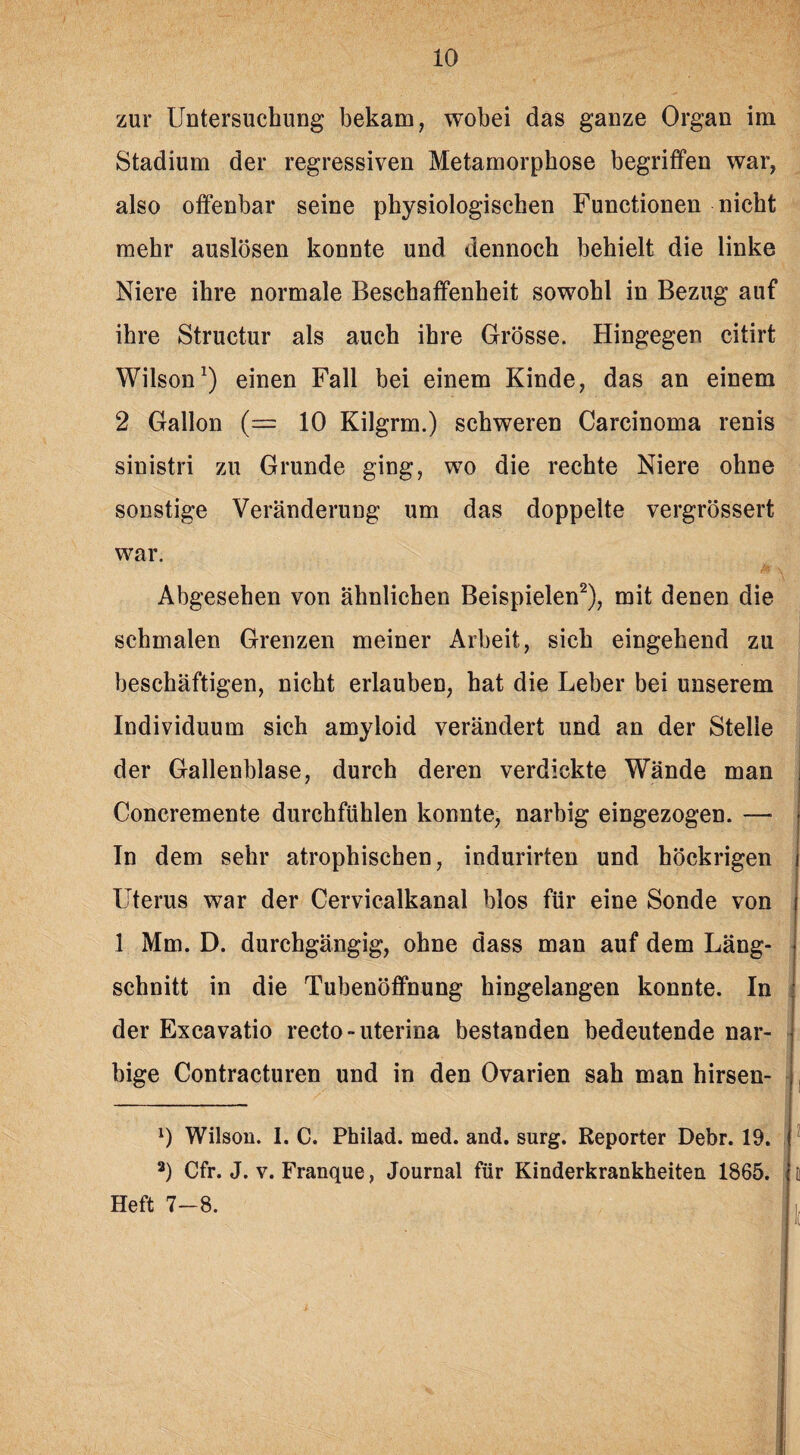 zur Untersuchung bekam, wobei das ganze Organ im Stadium der regressiven Metamorphose begriffen war, also offenbar seine physiologischen Functionen nicht mehr auslösen konnte und dennoch behielt die linke Niere ihre normale Beschaffenheit sowohl in Bezug auf ihre Structur als auch ihre Grösse. Hingegen citirt Wilson1) einen Fall bei einem Kinde, das an einem 2 Gallon (= 10 Kilgrm.) schweren Carcinoma renis sinistri zu Grunde ging, wo die rechte Niere ohne sonstige Veränderung um das doppelte vergrössert war. Abgesehen von ähnlichen Beispielen2), mit denen die schmalen Grenzen meiner Arbeit, sich eingehend zu beschäftigen, nicht erlauben, hat die Leber bei unserem Individuum sich amyloid verändert und an der Stelle der Gallenblase, durch deren verdickte Wände man Concremente durchfühlen konnte, narbig eingezogen. — In dem sehr atrophischen, indurirten und böckrigen Uterus war der Cervicalkanal blos für eine Sonde von 1 Mm. D. durchgängig, ohne dass man auf dem Läng¬ schnitt in die Tubenöffnung hingelangen konnte. In der Excavatio recto - uterina bestanden bedeutende nar¬ bige Contracturen und in den Ovarien sah man hirsen- l) Wilson. I. C. Philad. med. and. surg. Reporter Debr. 19. a) Cfr. J. v. Franque, Journal für Kinderkrankheiten 1865. Heft 7-8.