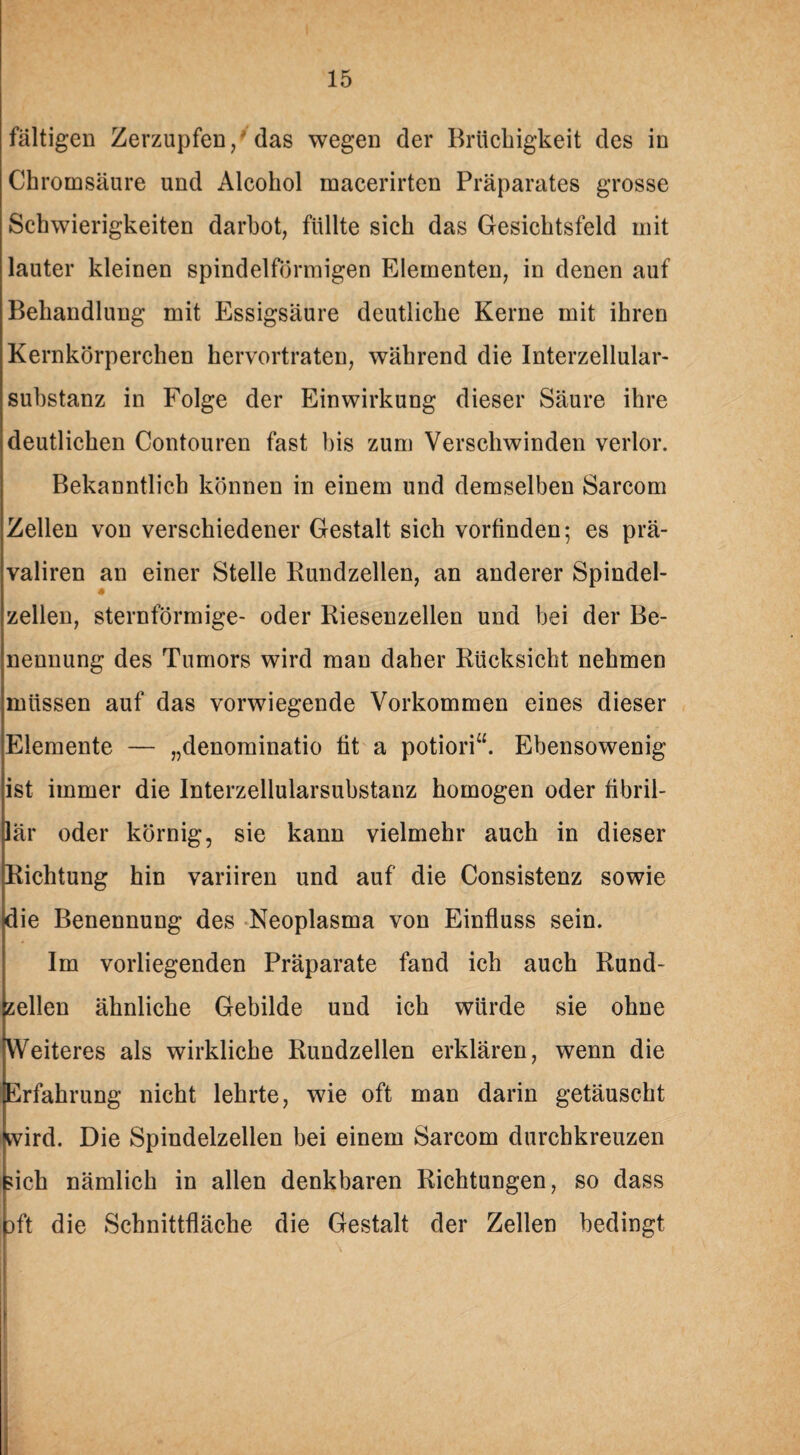 faltigen Zerzupfen/das wegen der Brüchigkeit des in Chromsäure und Alcohol macerirten Präparates grosse Schwierigkeiten darbot, füllte sich das Gesichtsfeld mit lauter kleinen spindelförmigen Elementen, in denen auf Behandlung mit Essigsäure deutliche Kerne mit ihren Kernkörperchen hervortraten, während die Interzellular¬ substanz in Folge der Einwirkung dieser Säure ihre deutlichen Contouren fast bis zum Verschwinden verlor. Bekanntlich können in einem und demselben Sarcom Zellen von verschiedener Gestalt sich vorfinden; es prä- valiren an einer Stelle Rundzellen, an anderer Spindel- zellen, sternförmige- oder Riesenzellen und bei der Be¬ nennung des Tumors wird man daher Rücksicht nehmen müssen auf das vorwiegende Vorkommen eines dieser Elemente — „denominatio fit a potiori“. Ebensowenig ist immer die Interzellularsubstanz homogen oder fibril¬ lär oder körnig, sie kann vielmehr auch in dieser Richtung hin variiren und auf die Consistenz sowie die Benennung des Neoplasma von Einfluss sein. Im vorliegenden Präparate fand ich auch Rund¬ zellen ähnliche Gebilde und ich würde sie ohne Weiteres als wirkliche Rundzellen erklären, wenn die Erfahrung nicht lehrte, wie oft man darin getäuscht wird. Die Spindelzellen bei einem Sarcom durchkreuzen sich nämlich in allen denkbaren Richtungen, so dass }ft die Schnittfläche die Gestalt der Zellen bedingt