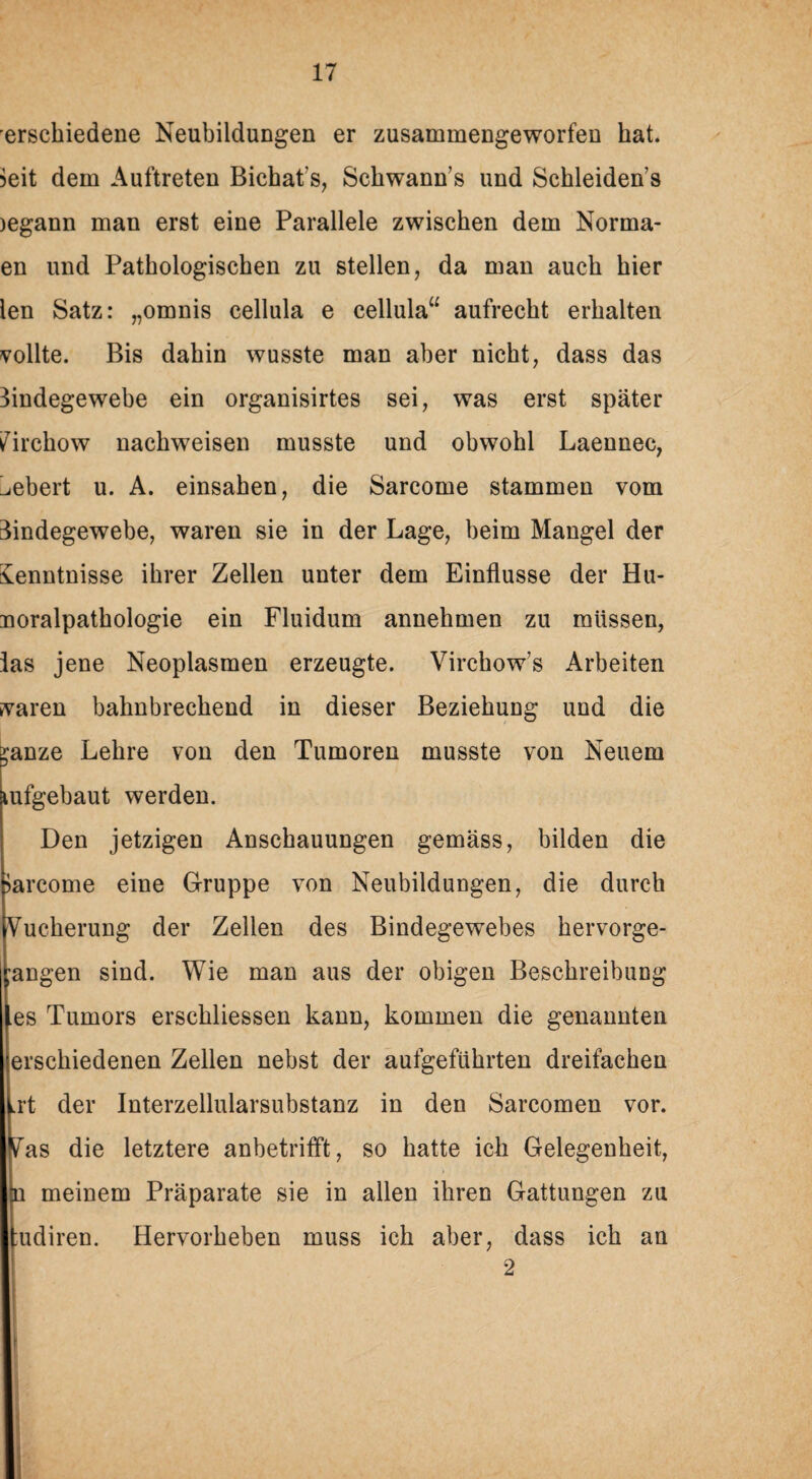 ersckiedene Neubildungen er zusammengeworfeu hat. ?eit dem Auftreten Bichats, Sckwann’s und Schleidens )egann man erst eine Parallele zwischen dem Norma- en und Pathologischen zu stellen, da man auch hier len Satz: „omnis cellula e cellula“ aufrecht erhalten vollte. Bis dahin wusste man aber nicht, dass das Bindegewebe ein organisirtes sei, was erst später Zirchow nackweisen musste und obwohl Laennec, ^ebert u. A. einsahen, die Sarcome stammen vom Bindegewebe, waren sie in der Lage, beim Mangel der Kenntnisse ihrer Zellen unter dem Einflüsse der Hu- uoralpatkologie ein Fluidum annehmen zu müssen, las jene Neoplasmen erzeugte. Virchow’s Arbeiten svaren bahnbrechend in dieser Beziehung und die :;anze Lehre von den Tumoren musste von Neuem lufgebaut werden. Den jetzigen Anschauungen gemäss, bilden die >arcome eine Gruppe von Neubildungen, die durch Vuckerung der Zellen des Bindegewebes kervorge- ;angen sind. Wie man aus der obigen Beschreibung fes Tumors erschlossen kann, kommen die genannten ersckiedenen Zellen nebst der aufgeführten dreifachen ,rt der Interzellularsubstanz in den Sarcomen vor. ^as die letztere anbetrifft, so hatte ich Gelegenheit, n meinem Präparate sie in allen ihren Gattungen zu ;udiren. Hervorheben muss ich aber, dass ich an 2