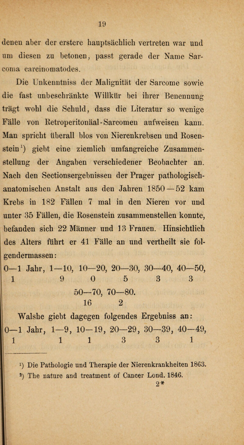 denen aber der erstere hauptsächlich vertreten war und um diesen zu betonen, passt gerade der Name Sar- coma carcinomatodes. Die Unkenntniss der Malignität der Sarcome sowie die fast unbeschränkte Willkür bei ihrer Benennung trägt wohl die Schuld, dass die Literatur so wenige Fälle von Retroperitonäal-Sarcomen aufweisen kann. Man spricht überall blos von Nierenkrebsen und Kosen¬ stein1) giebt eine ziemlich umfangreiche Zusammen¬ stellung der Angaben verschiedener Beobachter an. Nach den Sectionsergebnissen der Prager pathologisch¬ anatomischen Anstalt aus den Jahren 1850 — 52 kam Krebs in 182 Fällen 7 mal in den Nieren vor und unter 35 Fällen, die Rosenstein zusammenstellen konnte, befanden sich 22 Männer und 13 Frauen. Hinsichtlich des Alters führt er 41 Fälle an und vertheilt sie fol- gendermassen: 0—1 Jahr, 1—10, 10—20, 20—30, 30—40, 40—50, 1 9 0 5 3 3 50—70, 70—80. 16 2 Walshe giebt dagegen folgendes Ergebniss an: 0—1 Jahr, 1—9, 10-19, 20—29, 30—39, 40-49, 1 113 3 1 9 Die Pathologie und Therapie der Nierenkrankheiten 1863. 2) The nature and treatment of Cancer Lond. 1846. 2*