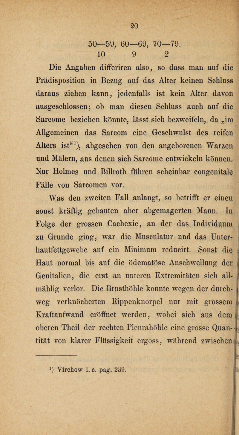 50—59, 60—69, 70—79. 10 9 2 Die Angaben dififeriren also, so dass man auf die Prädisposition in Bezug auf das Alter keinen Schluss daraus ziehen kann, jedenfalls ist kein Alter davon ausgeschlossen; ob man diesen Schluss auch auf die Sarcome beziehen könnte, lässt sich bezweifeln, da „im Allgemeinen das Sarcom eine Geschwulst des reifen Alters ist“1), abgesehen von den angeborenen Warzen und Mälern, aus denen sich Sarcome entwickeln können. Nur Holmes und Billroth fuhren scheinbar congenitale Fälle von Sarcomen vor. Was den zweiten Fall anlangt, so betrifft er einen sonst kräftig gebauten aber abgemagerten Mann. In Folge der grossen Cachexie, an der das Individuum zu Grunde ging, war die Musculatur und das Unter- - hautfettgewebe auf ein Minimum reducirt. Sonst die Haut normal bis auf die ödematöse Anschwellung der Genitalien, die erst an unteren Extremitäten sich all- mählig verlor. Die Brusthöhle konnte wegen der durch¬ weg verknöcherten Rippenknorpel nur mit grossem l Kraftaufwand eröffnet werden, wobei sich aus dem j oberen Theil der rechten Pleurahöhle eine grosse Quan- j tität von klarer Flüssigkeit ergoss, während zwischen