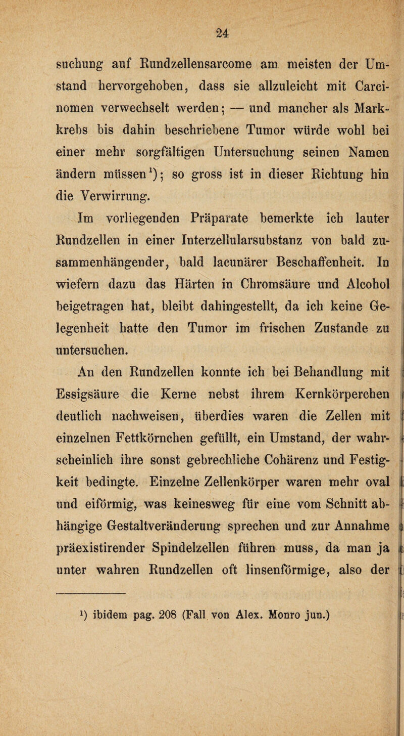 suctmng auf Rundzellensarcome am meisten der Um¬ stand hervorgehoben, dass sie ailzuleicht mit Carci- nomen verwechselt werden; — und mancher als Mark¬ krebs bis dahin beschriebene Tumor würde wohl bei einer mehr sorgfältigen Untersuchung seinen Namen ändern müssen1); so gross ist in dieser Richtung hin die Verwirrung. Im vorliegenden Präparate bemerkte ich lauter Rundzellen in einer Interzellularsubstanz von bald zu¬ sammenhängender, bald lacunärer Beschaffenheit. In wiefern dazu das Härten in Chromsäure und Alcohol beigetragen hat, bleibt dahingestellt, da ich keine Ge¬ legenheit hatte den Tumor im frischen Zustande zu untersuchen. An den Rundzellen konnte ich bei Behandlung mit Essigsäure die Kerne nebst ihrem Kernkörperchen deutlich nachweisen, überdies waren die Zellen mit einzelnen Fettkörnchen gefüllt, ein Umstand, der wahr¬ scheinlich ihre sonst gebrechliche Cohärenz und Festig¬ keit bedingte. Einzelne Zellenkörper waren mehr oval und eiförmig, was keinesweg für eine vom Schnitt ab¬ hängige Gestaltveränderung sprechen und zur Annahme präexistirender Spindelzellen führen muss, da man ja unter wahren Rundzellen oft linsenförmige, also der J) ibidem pag. 208 (Fall von Alex. Monro jun.)