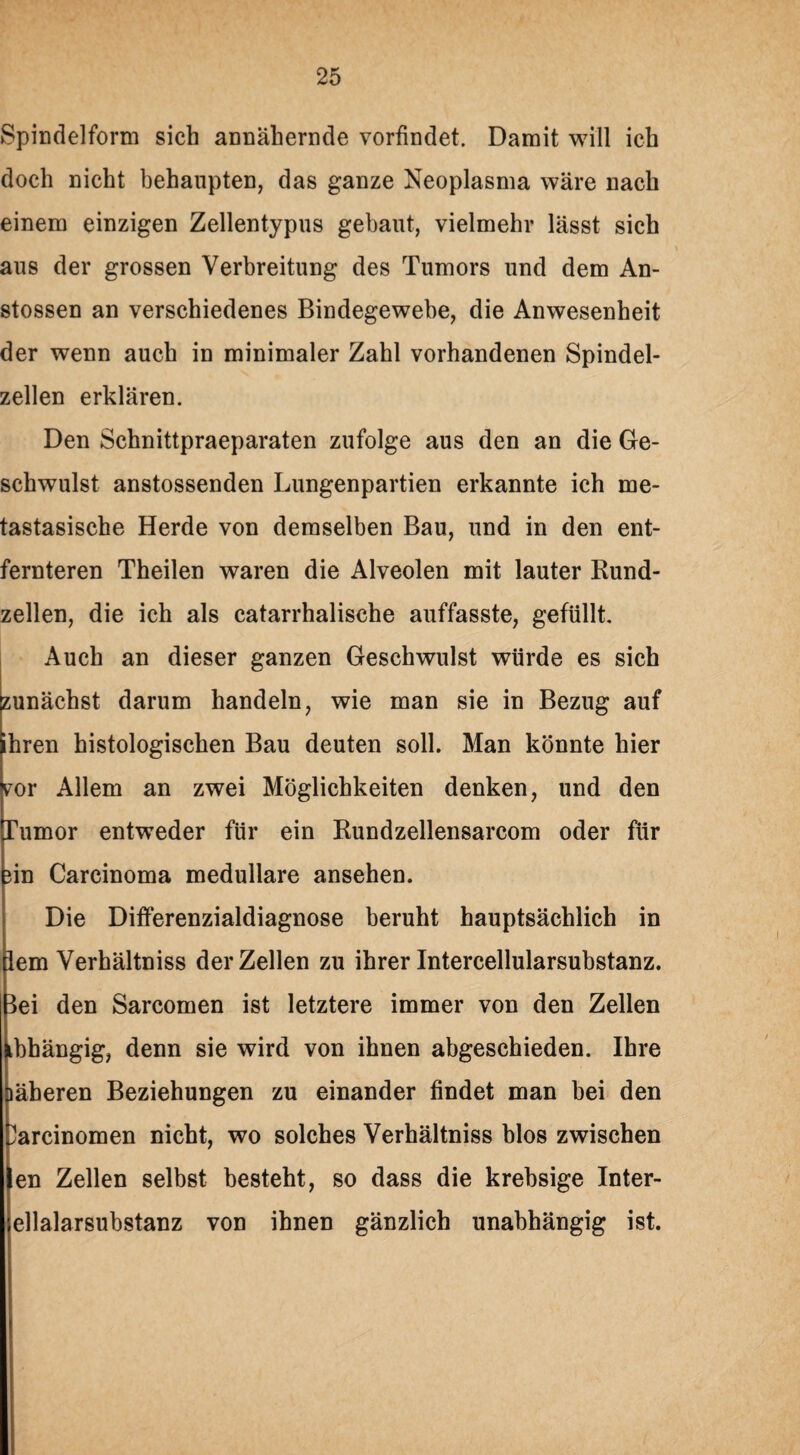 Spindelform sich annähernde vorfindet. Damit will ich doch nicht behaupten, das ganze Neoplasma wäre nach einem einzigen Zellentypus gebaut, vielmehr lässt sich aus der grossen Verbreitung des Tumors und dem An- stossen an verschiedenes Bindegewebe, die Anwesenheit der wenn auch in minimaler Zahl vorhandenen Spindel¬ zellen erklären. Den Schnittpraeparaten zufolge aus den an die Ge¬ schwulst anstossenden Lungenpartien erkannte ich me- tastasische Herde von demselben Bau, und in den ent¬ fernteren Theilen waren die Alveolen mit lauter Bund¬ zellen, die ich als catarrhalische auffasste, gefüllt. Auch an dieser ganzen Geschwulst würde es sich zunächst darum handeln, wie man sie in Bezug auf ihren histologischen Bau deuten soll. Man könnte hier por Allem an zwei Möglichkeiten denken, und den Tumor entweder für ein Rundzellensarcom oder für ?in Carcinoma medulläre ansehen. Die Differenzialdiagnose beruht hauptsächlich in lern Verhältniss der Zellen zu ihrer Intercellularsubstanz, lei den Sarcomen ist letztere immer von den Zellen tbhängig, denn sie wird von ihnen abgeschieden. Ihre läheren Beziehungen zu einander findet man bei den ?arcinomen nicht, wo solches Verhältniss blos zwischen en Zellen selbst besteht, so dass die krebsige Inter- ellalarsubstanz von ihnen gänzlich unabhängig ist.