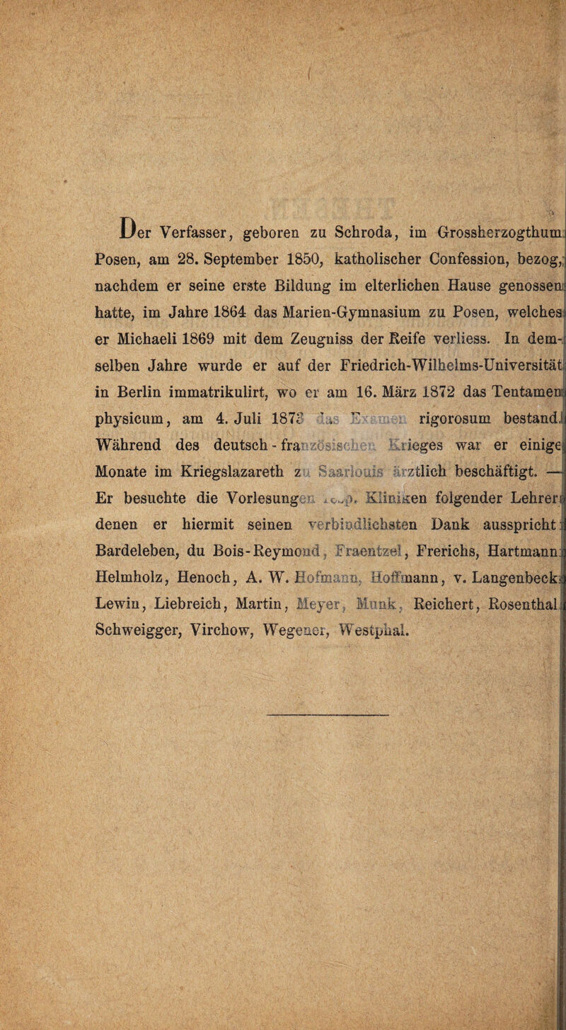 Der Verfasser, geboren zu Schroda, im Grossherzogthum.! Posen, am 28. September 1850, katholischer Confession, bezog,; nachdem er seine erste Bildung im elterlichen Hause genossem hatte, im Jahre 1864 das Marien-Gymnasium zu Posen, welches) er Michaeli 1869 mit dem Zeugniss der Reife verliess. In dem-c selben Jahre wurde er auf der Friedrich-Wilhelms-Universitäti; I in Berlin immatrikulirt, wo er am 16. März 1872 das Tentamen; physicum, am 4. Juli 187?  rigorosum bestand! Während des deutsch-fra L. liege s war er einige^ I Monate im Kriegslazareth z Saarlonis arztlieh beschäftigt. — Er besuchte die Vorlesungen Kliniken folgender Lehren denen er hiermit seinen verbindlichsten Dank ausspricht i Bardeleben, du Bois-Reymond, Fraentzel, Frerichs, Hartmann: Helmholz, Henoch, A. W. Hofmaim. Hoffmann, v. Langenbecki Lewin, Liebreich, Martin, Meyer, Munk, Reichert, Rosenthal; Schweigger, Virchow, Wegener, Westpual.