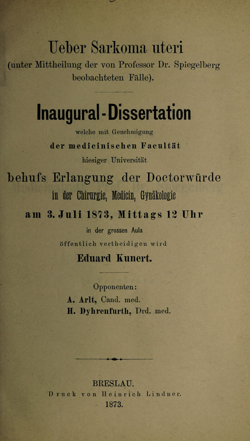 Ueber Sarkoma uteri (unter Mittheilung der von Professor Dr. Spiegelberg beobachteten Fälle). Inaugural - Dissertation welche mit Genehmigung der medicinischen Facultät hiesiger Universität behufs Erlangung der Doctorwürde in 4er Chirurgie, leflicin, Gynäkologie am 3. Juli 1873, Mittags 12 Ulir in der grossen Aula öffentlich vertheidigen wird Eduard Kunert. Opponenten: A. Arlt, Cand. med. H. Dylircnfurtli, Drd. med. BRESLAU. Druck von Heinrich L i n d n e r. 1873.