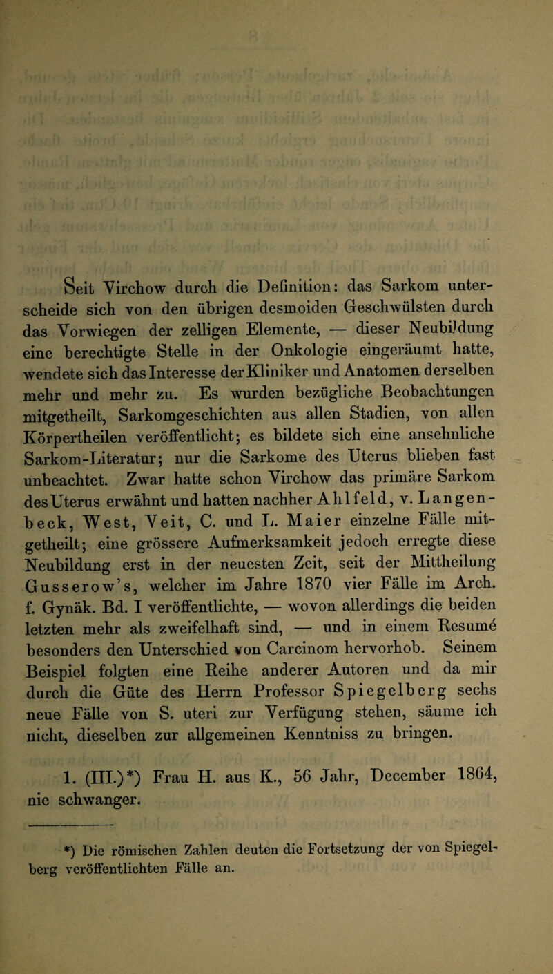 Seit Virchow durch die Definition: das Sarkom unter¬ scheide sich von den übrigen desmoiden Geschwülsten durch das Vorwiegen der zelligen Elemente, — dieser Neubildung eine berechtigte Stelle in der Onkologie eingeräumt hatte, wendete sich das Interesse der Kliniker und Anatomen derselben mehr und mehr zu. Es wurden bezügliche Beobachtungen mitgetheilt, Sarkomgeschichten aus allen Stadien, yoh allen Körpertheilen veröffentlicht; es bildete sich eine ansehnliche Sarkom-Literatur; nur die Sarkome des Uterus blieben fast unbeachtet. Zwar hatte schon Virchow das primäre Sarkom des Uterus erwähnt und hatten nachher Ahlfeld, v. Langen- beck, West, Veit, C. und L. Maier einzelne Fälle mit¬ getheilt; eine grössere Aufmerksamkeit jedoch erregte diese Neubildung erst in der neuesten Zeit, seit der Mittheilung Gusserow’s, welcher im Jahre 1870 vier Fälle im Arch. f. Gynäk. Bd. I veröffentlichte, — wovon allerdings die beiden letzten mehr als zweifelhaft sind, — und in einem Resurne besonders den Unterschied von Carcinom hervorhob. Seinem Beispiel folgten eine Reihe anderer Autoren und da mir durch die Güte des Herrn Professor Spiegelberg sechs neue Fälle von S. uteri zur Verfügung stehen, säume ich nicht, dieselben zur allgemeinen Kenntniss zu bringen. 1. (III.) *) Frau H. aus K., 56 Jahr, December 1864, nie schwanger. *) Die römischen Zahlen deuten die Fortsetzung der von Spiegel¬ berg veröffentlichten Fälle an.