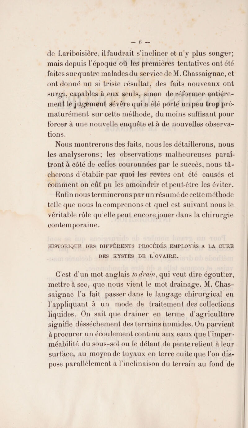 de Lariboisière, il faudrait s’incliner et n’y plus songer; mais depuis l’époque où les premières tentatives ont été faites sur quatre malades du service deM. Chassaignac, et ont donné un si triste résultat, des faits nouveaux ont surgi, capables à eux seuls, sinon de réformer entière¬ ment le jugement sévère qui a été porté un peu trop pré¬ maturément sur cette méthode, du moins suffisant pour forcer à une nouvelle enquête et à de nouvelles observa¬ tions. Nous montrerons des faits, nous les détaillerons, nous les analyserons; les observations malheureuses paraî¬ tront à côté de celles couronnées par le succès, nous tâ¬ cherons d’établir par quoi les revers ont été causés et comment on eût pu les amoindrir et peut-être les éviter. Enfin nous terminerons par un résumé de cette méthode telle que nous la comprenons et quel est suivant nous le véritable rôle quelle peut encore jouer dans la chirurgie contemporaine. HISTORIQUE DES DIFFERENTS PROCÈDES EMPLOYES A LA CURE DES KYSTES DE l’ûVAIRE. C’est d’un mot anglais ta drain, qui veut dire égoutter, mettre à sec, que nous vient le mot drainage. M. Chas- saignac l’a fait passer dans le langage chirurgical en l’appliquant à un mode de traitement des collections liquides. On sait que drainer en terme d'agriculture signifie désséchement des terrains humides. On parvient à procurer un écoulement continu aux eaux que l’imper¬ méabilité du sous-sol ou le défaut de pente retient à leur surface, au moyen de tuyaux en terre cuite que l’on dis¬ pose parallèlement à l’inclinaison du terrain au fond de