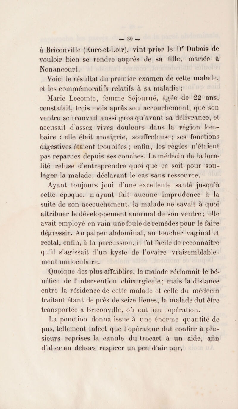 à Briconville (Eure-et-Loir), vint prier le I)r Dubois de vouloir bien se rendre auprès de sa fille, mariée à Nonaneourt. Voici le résultal du premier examen de cette malade, et les commémoratifs relatifs à sa maladie ; Marie Lecomte, femme Séjourné, âgée de 22 ans, constatait, trois mois après son accouchement, que son ventre se trouvait aussi gros qu’avant sa délivrance, et accusait d’assez vives douleurs dans la région lom¬ baire : elle était amaigrie, souffreteuse; ses fonctions digestives étaient troublées ; enfin, les règles n’étaient pas reparues depuis ses couches. Le médecin de la loca¬ lité refuse d’entreprendre quoi que ce soit pour sou¬ lager la malade, déclarant le cas sans ressource. Ayant toujours joui d’une excellente santé jusqu’à cette époque, n’ayant fait aucune imprudence à la suite de son accouchement, la malade ne savait à quoi attribuer le développement anormal de son ventre ; elle avait employé en vain une foule de remèdes pour le faire dégrossir. Au palper abdominal, au toucher vagdnal et rectal, enfin, à la percussion, il fut facile de reconnaître qu’il s’agissait d’un kyste de l’ovaire vraisemblable¬ ment uniloculaire. Quoique des plus affaiblies, la malade réclamait le bé¬ néfice de l’intervention chirurgicale; mais la distance entre la résidence de cette malade et celle du médecin traitant étant de près de seize lieues, la malade dut être transportée à Briconville, ou eut lieu l’opération. La ponction donna issue à une énorme quantité de pus, tellement infect que l’opérateur dut confier à plu¬ sieurs reprises la canule du trocart à un aide, afin d’aller au dehors respirer un peu d’air pur,