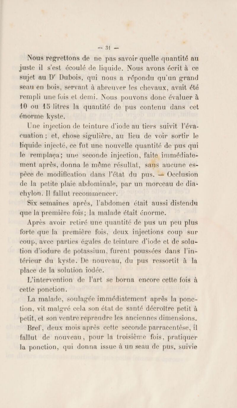 Nous regrettons de ne pas savoir quelle quantité au juste il s’est écoulé de liquide. Nous avons écrit à ce sujet au D' Dubois, qui nous a répondu qu’un grand seau en bois, servant à abreuver les chevaux, avait été rempli une fois et demi. Nous pouvons donc évaluer à 10 ou 15 litres la quantité de pus contenu dans cet énorme kvste. «J Une injection de teinture d’iode au tiers suivit l’éva¬ cuation ; et, chose sigmlière, au lieu de voir sortir le liquide injecté, ce fut une nouvelle quantité de pus qui le remplaça; une seconde injection, faite immédiate¬ ment après, donna le même résultat, sans aucune es¬ pèce de modification dans l’état du pus. — Occlusion de la petite plaie abdominale, par un morceau de dia- chvlon. 11 fallut recommencer. Six semaines après, l’abdomen était aussi distendu que la première fois; la malade était énorme. Après avoir retiré une quantité de pus un peu plus forte que la première fois, deux injections coup sur coup, avec parties égales de teinture d’iode et de solu¬ tion d’iodure de potassium, furent poussées dans l'in¬ térieur du kyste. De nouveau, du pus ressortit h la place de la solution iodée. L’intervention de l’art se borna encore cette fois à cette ponction. La malade, soulagée immédiatement apres la ponc¬ tion, vit malgré cela son état de santé décroître petit à petit, et son ventre reprendre les anciennes dimensions. Bref, deux mois après cette seconde parracentèse, il fallut de nouveau, pour la troisième fois, pratiquer la ponction, qui donna issue à un seau de pus, suivie