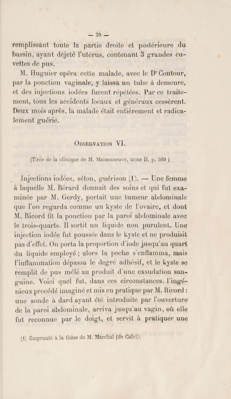 remplissant toute la partie droite et postérieure du bassin, ayant déjeté l’utérus, contenant 3 grandes cu¬ vettes de pus. M. Iluguier opéra cette malade, avec le L)r Contour, par la ponction vaginale, y laissa un tube à demeure, et des injections iodées furent répétées. Par ce traite¬ ment, tous les accidents locaux et généraux cessèrent. Deux mois après, la malade était entièrement et radica¬ lement guérie. Observation VI. (Tirée de la clinique de M. Maisonneuve, tome II, p. 569 ) Injections iodées, séton, guérison (O. — Une femme à laquelle M. Bérard donnait des soins et qui fut exa¬ minée par M. Gerdy, portait une tumeur abdominale que l’on regarda comme un kyste de l’ovaire, et dont M. Ricord fît la ponction par la paroi abdominale avec le trois-quarts. Il sortit un liquide non purulent. Une injection iodée fut poussée dans le kyste et ne produisit pas d’effet. On porta la proportion d’iode jusqu’au quart du liquide employé; alors la poche s’enflamma, mais l’inflammation dépassa le degré adhésif, et le kyste se remplit de pus mêlé au produit d’une exsudation san¬ guine. Voici quel fut, dans ces circonstances, l’ingé¬ nieux procédé imaginé et mis en pratique par M. Ricord : une sonde à dard ayant été introduite par l’ouverture de la paroi abdominale, arriva jusqu’au vagin, où elle fut reconnue par le doigt, et servit à pratiquer une (1) Emprunté à la thèse de M. Marchai (de Calvi).