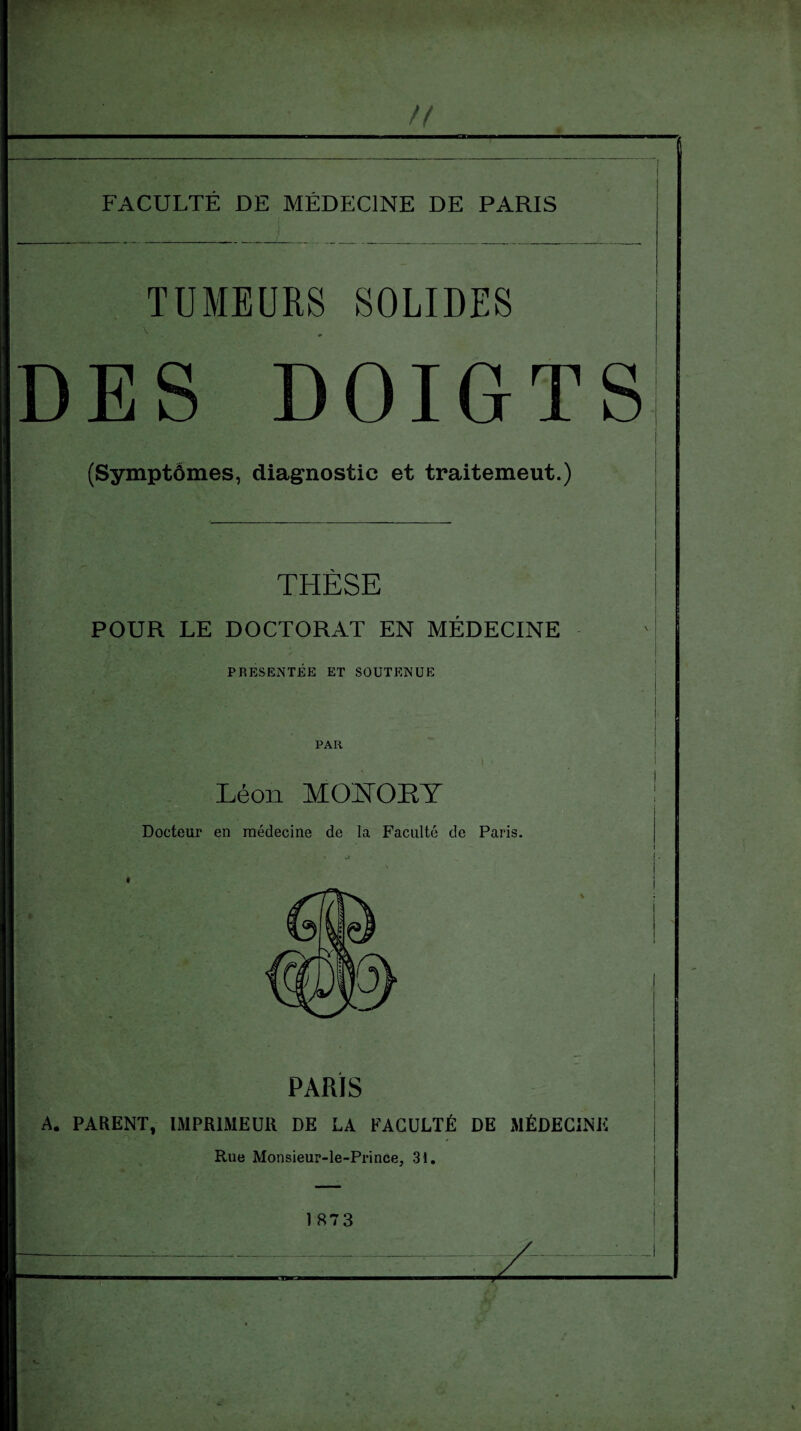 n ~ ~ ' ‘ ' ! FACULTÉ DE MÉDECINE DE PARIS TUMEURS SOLIDES DES DOIGTS (Symptômes, diagnostic et traitemeut.) THÈSE POUR LE DOCTORAT EN MÉDECINE f ’ L ** . PRESENTEE ET SOUTENUE PAR i < Léon MOÏfOKY Docteur en médecine de la Faculté de Paris. PARIS A. PARENT, IMPRIMEUR DE LA FACULTÉ DE MÉDECINE Rue Monsieur-le-Prince, 31. i 1 873