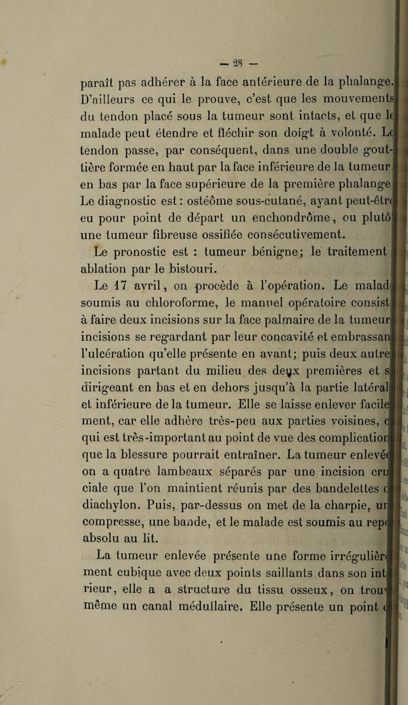 paraît pas adhérer à la face antérieure de la phalange. D’ailleurs ce qui le prouve, c’est que les mouvements du tendon placé sous la tumeur sont intacts, et que le malade peut étendre et fléchir son doigt à volonté. Le tendon passe, par conséquent, dans une double gout¬ tière formée en haut par la face inférieure de la tumeur en bas par la face supérieure de la première phalange Le diagnostic est: ostéôme sous-cutané, ayant peut-être eu pour point de départ un enchondrôme, ou plutô une tumeur fibreuse ossifiée consécutivement. Le pronostic est : tumeur bénigne; le traitement ablation par le bistouri. Le 17 avril, on procède à l’opération. Le malad soumis au chloroforme, le manuel opératoire consist à faire deux incisions sur la face palmaire de la tumeur incisions se regardant par leur concavité et embrassan l’ulcération qu’elle présente en avant; puis deux autre incisions partant du milieu des deyx premières et s dirigeant en bas et en dehors jusqu’à la partie latéral et inférieure de la tumeur. Elle se laisse enlever facil ment, car elle adhère très-peu aux parties voisines, qui est très-important au point de vue des complicatio que la blessure pourrait entraîner. La tumeur enlevé on a quatre lambeaux séparés par une incision cr ciale que l’on maintient réunis par des bandelettes cj diachylon. Puis, par-dessus on met de la charpie, u compresse, une bande, et le malade est soumis au rep<; absolu au lit. La tumeur enlevée présente une forme irrégulièr ment cubique avec deux points saillants dans son int rieur, elle a a structure du tissu osseux, on trou même un canal médullaire. Elle présente un point < jfi Pt « k K