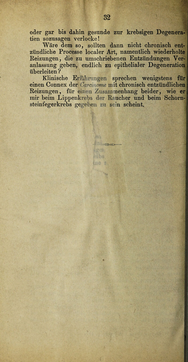 •M ■ oder gar bis dahin gesunde zur krebsigen Degenera- tien sozusagen verlocke! Wäre dem so, sollten dann nicht chronisch ent¬ zündliche Processe localer Art, namentlich wiederholte Beizungen, die zu umschriebenen Entzündungen Ver¬ anlassung geben, endlich zu epithelialer Degeneration überleiten? Klinische Erfahrungen sprechen wenigstens für einen Connex der Carcinome mit chronisch entzündlichen Reizungen, für einen Zusammenhang beider, wie er mir beim Lippenkrebs der Raucher und beim Schorn¬ steinfegerkrebs gegeben zu sein scheint.