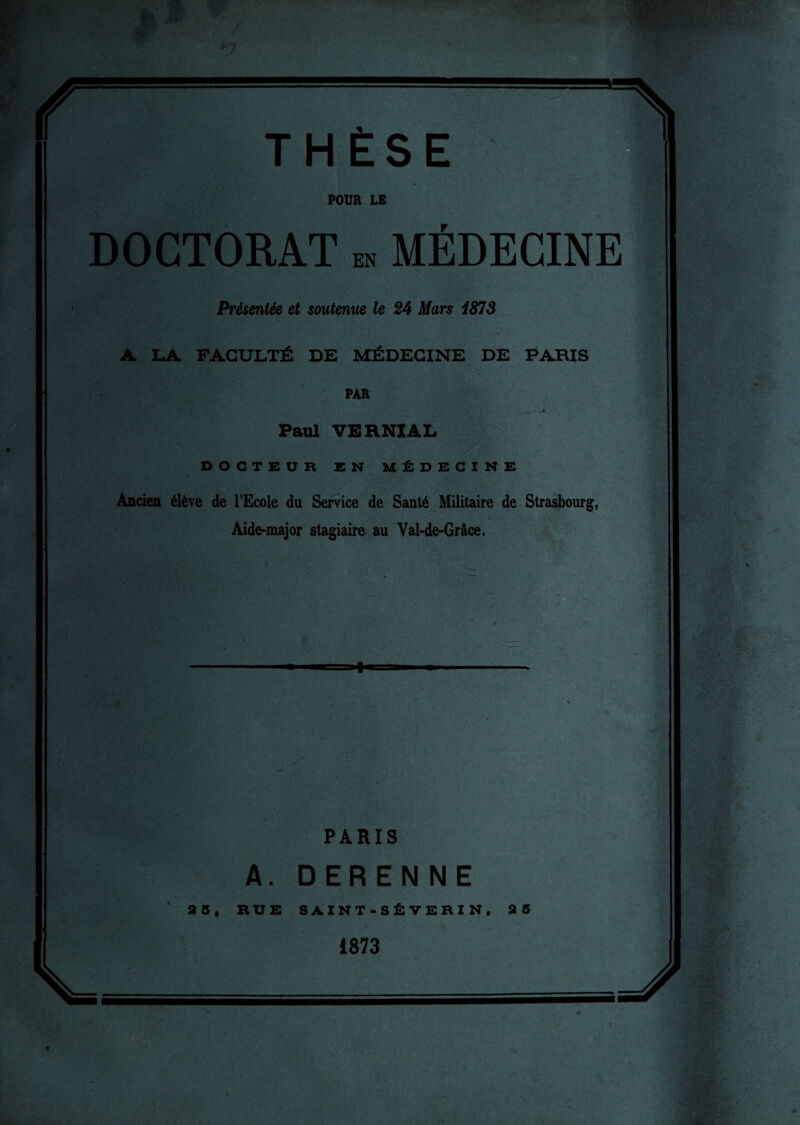 THÈSE POUR LE DOCTORAT en MÉDECINE Présentée et soutenue le 24 Mars 1873 A LA FACULTÉ DE MÉDECINE DE PARIS PAR Paul VERNIAL DOCTEUR EN MÉDECINE Ancien élève de l’Ecole du Service de Santé Militaire de Strasbourg, Aide-major stagiaire au Val-de-Grâce. PARIS A. DERENNE 35, RUE SAINT-SÊVERI N, 25 1873