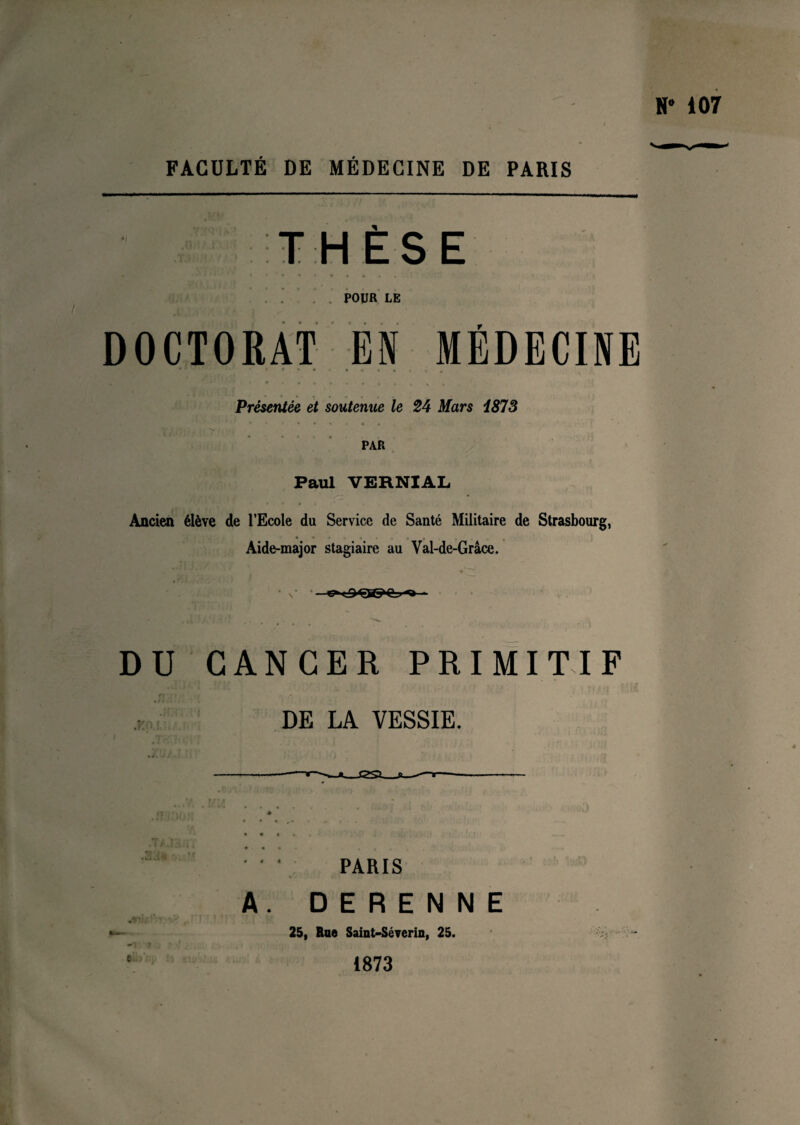 FACULTÉ DE MÉDECINE DE PARIS THÈSE POUR LE DOCTORAT EN MÉDECINE Présentée et soutenue le 24 Mars 187S PAR Paul VERNIAL Ancien élève de l’Ecole du Service de Santé Militaire de Strasbourg, Aide-major stagiaire au Val-de-Grâce. DU CANCER PRIMITIF DE LA VESSIE. PARIS A. DERENNE 25, Rue Saint-Séverin, 25. 1873