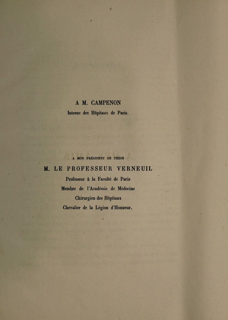 A M. CAMPENON Interne des Hôpitaux de Paris. A MON PRÉSIDENT DE THÈSE LE PROFESSEUR VERNEUIL Professeur à la Faculté de Paris Membre de l’Académie de Médecine Chirurgien des Hôpitaux Chevalier de la Légion d’Honneur.