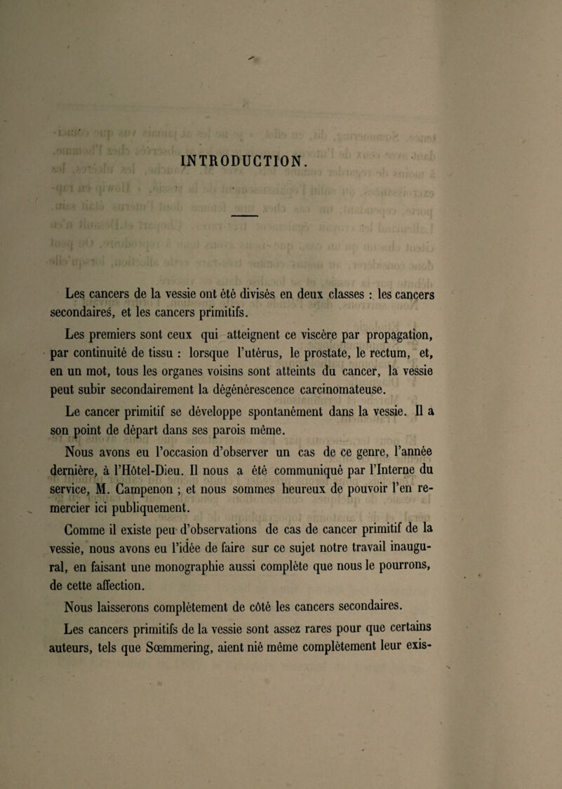 INTRODUCTION. un j «H. I iîij > Les cancers de la vessie ont été divisés en deux classes : les cancers secondaires, et les cancers primitifs. Les premiers sont ceux qui atteignent ce viscère par propagation, par continuité de tissu : lorsque l’utérus, le prostate, le rectum, et, en un mot, tous les organes voisins sont atteints du cancer, la vessie peut subir secondairement la dégénérescence carcinomateuse. Le cancer primitif se développe spontanément dans la vessie. Il a son point de départ dans ses parois même. Nous avons eu l’occasion d’observer un cas de ce genre, l’année dernière, à l’Hôtel-Dieu. Il nous a été communiqué par l’interne du service, M. Gampenon ; et nous sommes heureux de pouvoir l’en re¬ mercier ici publiquement. Gomme il existe peu d’observations de cas de cancer primitif de la vessie, nous avons eu l’idée de faire sur ce sujet notre travail inaugu¬ ral, en faisant une monographie aussi complète que nous le pourrons, de cette affection. Nous laisserons complètement de côté les cancers secondaires. Les cancers primitifs de la vessie sont assez rares pour que certains auteurs, tels que Sœmmering, aient nié môme complètement leur exis-
