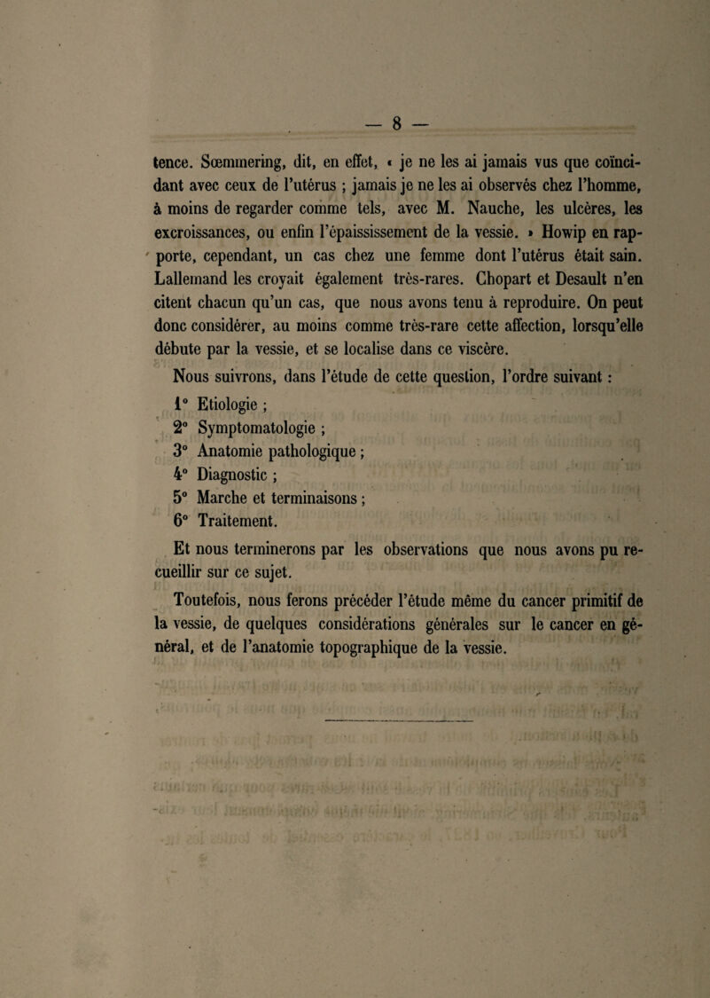 tence. Sœmmering, dit, en effet, « je ne les ai jamais vus que coïnci¬ dant avec ceux de l’utérus ; jamais je ne les ai observés chez l’homme, à moins de regarder comme tels, avec M. Nauche, les ulcères, les excroissances, ou enfin l’épaississement de la vessie. » Howip en rap- ' porte, cependant, un cas chez une femme dont l’utérus était sain. Lallemand les croyait également très-rares. Ghopart et Desault n’en citent chacun qu’un cas, que nous avons tenu à reproduire. On peut donc considérer, au moins comme très-rare cette affection, lorsqu’elle débute par la vessie, et se localise dans ce viscère. Nous suivrons, dans l’étude de cette question, l’ordre suivant : 1° Etiologie ; 2° Symptomatologie ; 3° Anatomie pathologique ; 4° Diagnostic ; 5° Marche et terminaisons ; 6° Traitement. Et nous terminerons par les observations que nous avons pu re¬ cueillir sur ce sujet. Toutefois, nous ferons précéder l’étude même du cancer primitif de la vessie, de quelques considérations générales sur le cancer en gé¬ néral, et de l’anatomie topographique de la vessie.