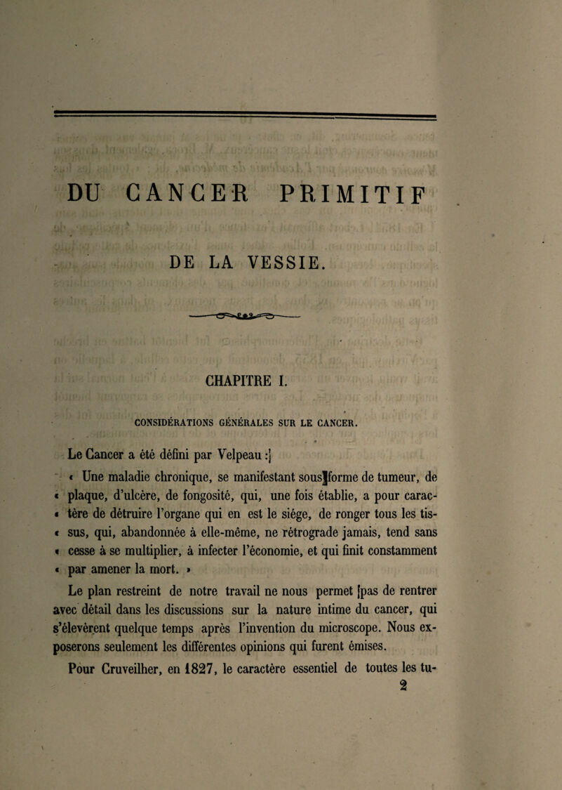 DU CANCER PRIMITIF DE LA VESSIE. CHAPITRE I. CONSIDÉRATIONS GÉNÉRALES SUR LE CANCER. * Le Cancer a été défini par Velpeau :j « Une maladie chronique, se manifestant sousjforme de tumeur, de « plaque, d’ulcère, de fongosité, qui, une fois établie, a pour carac- « tère de détruire l’organe qui en est le siège, de ronger tous les tis- « sus, qui, abandonnée à elle-même, ne rétrograde jamais, tend sans « cesse à se multiplier, à infecter l’économie, et qui finit constamment « par amener la mort. > Le plan restreint de notre travail ne nous permet [pas de rentrer avec détail dans les discussions sur la nature intime du cancer, qui s’élevèrent quelque temps après l’invention du microscope. Nous ex¬ poserons seulement les différentes opinions qui furent émises. Pour Cruveilher, en 1827, le caractère essentiel de toutes les tu- 2