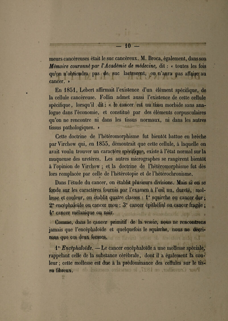 r ‘ - 10 - meurs cancéreuses était le suc cancéreux. M. Broca, également, dans son Mémoire couronné par VAcadémie de médecine, dit : « toutes les fois qu’on n’obtiendra pas de suc lactescent, on n’aura pas affaire au cancer. » En 1851, Lebert affirmait l’existence d’un élément spécifique, de la cellule cancéreuse. Follin admet aussi l’existence de cette cellule spécifique, lorsqu’il dit : « le cancer est un tissu morbide sans ana¬ logue dans l’économie, et constitué par des éléments corpusculaires qu’on ne rencontre ni dans les tissus normaux, ni dans les autres tissus pathologiques. » Cette doctrine de l’hétéromorphisme fut bientôt battue en brèche par Virchow qui, en 1855, démontrait que cette cellule, à laquelle on avait voulu trouver un caractère spécifique, existe à l’état normal sur la muqueuse des uretères. Les autres micrographes se rangèrent bientôt à l’opinion de Virchow ; et la doctrine de l’hétéromorphisme fut dès lors remplacée par celle de l’hétérotopie et de l’hétérochronisme. Dans l’étude du cancer, on établit plusieurs divisions. Mais si on se fonde sur les caractères fournis par l’examen à l’œil nu, dureté, mol¬ lesse et copieur, on établit quatre classes : 1° squirrhe oq cancer dur; 2° encéphaloïde pu, cancer pimi ; .3° cancer épithéljql ou cancer fragile ; 4°- cancer mélanique ou noir.. * Gomme, dans le cancer primitif de la vessie, nous ne rencontrons jamais que l’encéphaloïde et quelquefois le squirrhe, nous ne décri* rqns que ces deux formes. 1° Encéphaloïde. —Le cancer encéphaloïde a une mollesse spéciale, rappelant celle de la substance cérébrale, dont il a également la cou¬ leur ; cette mollesse est due à la prédominance des cellules sur le tis* su fibreux.