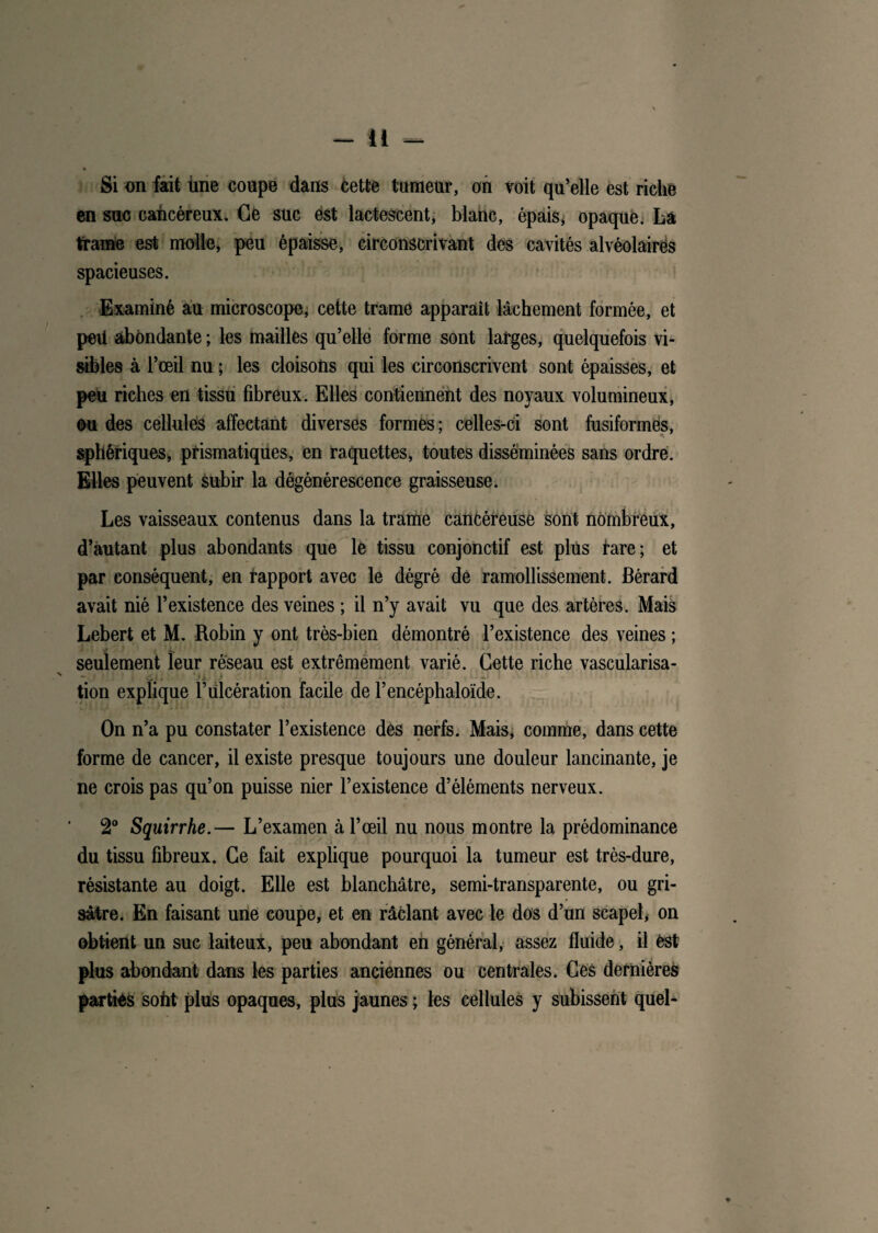 Si on fait iine coupe dans cette tumeur, on voit qu’elle est riche en suc cancéreux. Ce suc est lactescent* blanc, épais* opaque. La trame est molle, peu épaisse, circonscrivant des cavités alvéolâirës spacieuses. Examiné au microscope, cette trame apparaît lâchement formée, et peü abondante ; les mailles qu’elle forme sont larges, quelquefois vi¬ sibles à l’œil nu ; les cloisons qui les circonscrivent sont épaisses, et peu riches en tissu fibreux. Elles contiennent des noyaux volumineux, ou des cellules affectant diverses formes; celles-ci sont fusiformes, sphériques, prismatiques, en raquettes, toutes disséminées sans ordre. Elles peuvent subir la dégénérescence graisseuse. Les vaisseaux contenus dans la trame cancéreuse sont nombreux, d’autant plus abondants que le tissu conjonctif est plus tare; et par conséquent, en tapport avec le dégré de ramollissement, fiérard avait nié l’existence des veines ; il n’y avait vu que des artères. Mais Lebert et M. Robin y ont très-bien démontré l’existence des veines ; seulement leur réseau est extrêmement varié. Cette riche vascularisa- tion explique l’Ulcération facile de l’encéphaloïde. On n’a pu constater l’existence des nerfs. Mais* comme, dans cette forme de cancer, il existe presque toujours une douleur lancinante, je ne crois pas qu’on puisse nier l’existence d’éléments nerveux. 2° Squirrhe.— L’examen à l’œil nu nous montre la prédominance du tissu fibreux. Ce fait explique pourquoi la tumeur est très-dure, résistante au doigt. Elle est blanchâtre, semi-transparente, ou gri¬ sâtre. En faisant une coupe, et en râclant avec le dos d’un scapel* on obtient un suc laiteux, peu abondant en général, assez fluide, il est plus abondant dans les parties anciennes ou centrales. Ces dernières parties sofit plus opaques, plus jaunes ; les cellules y subissent quel-