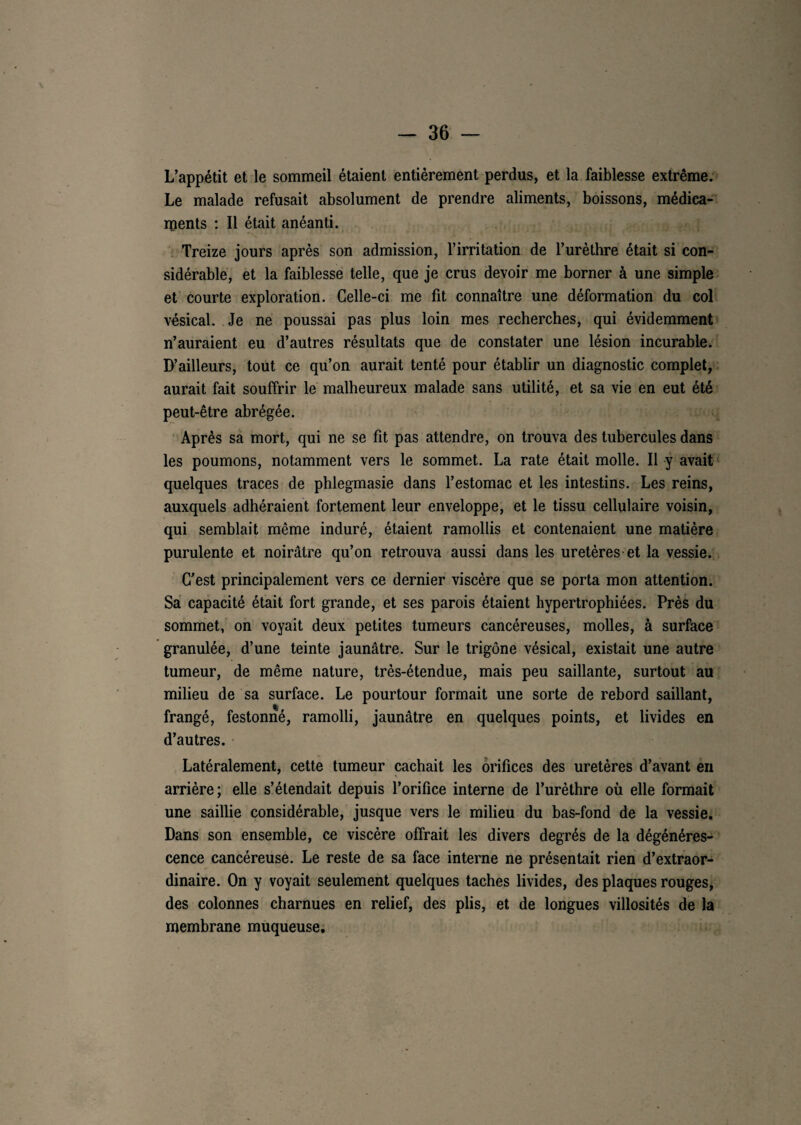 L’appétit et le sommeil étaient entièrement perdus, et la faiblesse extrême. Le malade refusait absolument de prendre aliments, boissons, médica¬ ments : Il était anéanti. Treize jours après son admission, l’irritation de l’urèthre était si con¬ sidérable, et la faiblesse telle, que je crus devoir me borner à une simple et courte exploration. Celle-ci me fit connaître une déformation du col vésical. Je ne poussai pas plus loin mes recherches, qui évidemment n’auraient eu d’autres résultats que de constater une lésion incurable. D’ailleurs, tout ce qu’on aurait tenté pour établir un diagnostic complet, aurait fait souffrir le malheureux malade sans utilité, et sa vie en eut été peut-être abrégée. Après sa mort, qui ne se fit pas attendre, on trouva des tubercules dans les poumons, notamment vers le sommet. La rate était molle. Il y avait quelques traces de phlegmasie dans l’estomac et les intestins. Les reins, auxquels adhéraient fortement leur enveloppe, et le tissu cellulaire voisin, qui semblait même induré, étaient ramollis et contenaient une matière purulente et noirâtre qu’on retrouva aussi dans les uretères et la vessie. C’est principalement vers ce dernier viscère que se porta mon attention. Sa capacité était fort grande, et ses parois étaient hypertrophiées. Près du sommet, on voyait deux petites tumeurs cancéreuses, molles, à surface granulée, d’une teinte jaunâtre. Sur le trigône vésical, existait une autre tumeur, de même nature, très-étendue, mais peu saillante, surtout au milieu de sa surface. Le pourtour formait une sorte de rebord saillant, frangé, festonné, ramolli, jaunâtre en quelques points, et livides en d’autres. Latéralement, cette tumeur cachait les orifices des uretères d’avant en arrière; elle s’étendait depuis l’orifice interne de l’urèthre où elle formait une saillie considérable, jusque vers le milieu du bas-fond de la vessie. Dans son ensemble, ce viscère offrait les divers degrés de la dégénéres¬ cence cancéreuse. Le reste de sa face interne ne présentait rien d’extraor¬ dinaire. On y voyait seulement quelques taches livides, des plaques rouges, des colonnes charnues en relief, des plis, et de longues villosités de la membrane muqueuse.